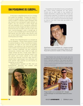 16 REVISTA EXPER!MENTE | IEMMa 6 anos
Hi! My name is HelgaZelenyànski and I am a biology
PhD student from Budapest - Hungary. My research is
focused on transgenic plants. So a Hungarian Professor,
writing in English in a Brazilian student newspaper, what
else could be more international? English connects us!
English is also very important in science. People read
and write publication, go to international conferences,
give lectures and talk in English with fellow scientists from
all around the word. So English is the key to open many
doors. Learning languages is easier in younger age, so
you are in a very susceptible age for learning English very
well! Internet and smart phones make learning cushy
you can learn English by watching your favorite series or
browsing about your hobby.
Olá! Me chamo HelgaZelenyànski e sou estudante de
Phd em Budapeste – Hungria. Minha pesquisa é focada
em plantas transgênicas. Então, uma professora húngara,
escrevendo em inglês em uma revista de estudantes
brasileira, o que poderia ser mais internacional?O inglês
nos!E é também muito importante em ciência. As pessoas
leem e escrevem publicações, vão para conferências
internacionais, ministram aulas e falam em inglês com
colegas cientistas de todo o mundo. Assim, inglês é a
chave para abrir várias portas. Aprender línguas é mais
fácil quando você é jovem, estando em uma idade
mais apta para aprender muito bem inglês. Internet e
celulares fazem a aprendizagem mais confortável, você
pode aprender inglês assistindo sua série favorita ou
navegando nos seus hobbies.
HelgaZelenyànskié estudante de PhD, mora em
Budapesteonde desenvolve seus projetos sobre
transgênicos na ELTE University.
“A experiência do intercâmbio foi única, principalmente
para minha carreira profissional em dois pontos:
Primeiro que eu utilizo inglês no meu ambiente de
trabalho diariamente, e segundo que utilizo muitos dos
conhecimentos adquiridos na empresa em que trabalhei
no exterior. Em resumo, parece que eu vivi uma vida toda
em um ano e meio, carrego uma nova forma de enxergar
as coisas ao meu redor, coisas essas que podem vir a
melhorar o país.”
“Após finalizar meus estudos fora do país, estou me
preparando para uma nova etapa na minha vida que é
iniciar o Mestrado Acadêmico. Tudo aquilo que aprendi
vivendo em uma nova cultura e falando outro idioma,irão
me dar o suporte necessário para que eu alcance sucesso
nessa nova empreitada.”
UM POUQUINHO DE EUROPA...
David Souza é um ex-estudante CSF – Hungria cursando
Ciência da Computação–Universidade Estadual de São
Paulo/USP, atualmente trabalha na Pollux Automation.
Thiago Condé é um ex-estudante CSF – Hungria
cursando Biologia na Universidade Federal de Lavras/
UFLA.
 