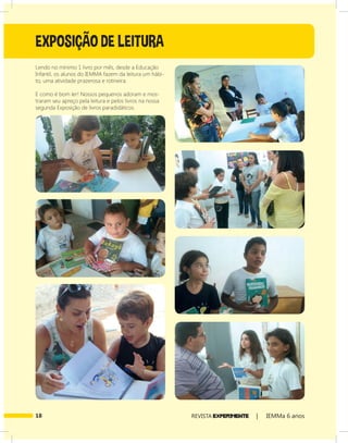 18 REVISTA EXPER!MENTE | IEMMa 6 anos
Lendo no mínimo 1 livro por mês, desde a Educação
Infantil, os alunos do IEMMA fazem da leitura um hábi-
to, uma atividade prazerosa e rotineira.
E como é bom ler! Nossos pequenos adoram e mos-
traram seu apreço pela leitura e pelos livros na nossa
segunda Exposição de livros paradidáticos.
EXPOSIÇÃO DE LEITURA
 