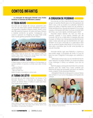 19REVISTA EXPER!MENTE | IEMMa 6 anos
CONTOS INFANTIS
O TREM-NAVIO
A TURMA DO SÍTIO
A CORAGEM DE PEDRINHO
RABICÓ COME TUDO!
Era uma vez um grupo de crianças, passeando pelo
mar em seu trem-navio quando derrepente apareceu
um gigantesco tubarão e engoliu a todos. Porém, como
eles são espertos traçaram um plano de fuga e fizeram
o tubarão vomitá-los na grama. Conseguiram uma
carona e pararam no shopping do papai Noel onde
todo mundo ganhou presente e foram felizes !
A criançada da Educação Infantil criou lindas
histórias na Semana de Monteiro Lobato!
Era uma vez um sítio muito bonito. Lá morava o Tio
Barnabé, Pedrinho e o Visconde de Sabugosa. Eles
gostam de plantar Alface. O alface é usado para fazer
uma salada muito gostosa.
Texto coletivo criado por alunos de 3 anos. Valentina, Jucélia, Luís
Gustavo, Maya, Pierre, Samuel Victor, Samuel Baquil, Enzo, Maria
Vitória, Matheus, Pietro). Tia Mariana e Tia Kelly.
O Rabicó pegou os doces da Tia Nastácia a formiga pegou os
quitutes também. A narizinho e a Emília viram tudo. A Emília
disse:
- Larga isso Rabicó.
Rabicó respondeu:
- Não vou fazer isso!
Rabicó foi para o esconderijo e comeu tudo.
Textos coletivos criados por alunos de 5 anos. Samuel, Gabriel, Aquiles,
José Miguel, Pietro, Emílio, Davi, Pedro André, Melissa, Yasmim, Ana
Júlia, Bárbara. Tia Raimunda e Tia Aldicéia.
Era uma vez um Sìtio onde Emília brincava com seus
amigos no quintal olhando para cima. Eles gostavam de
olhar o céu, o Sol, as nuvens e os pássaros. Narizinho
estava de joelho e Pedrinho estava em pé olhando a
Emília sentada lá fora. Quando de repente a Cuca surgiu
e pegou o brinquedo da Emília. Cuca saiu correndo sem
dar tchau, saiu muito rápido, correndo igual o flash!
Visconde estava olhando seu livro no meio do
caminho, quando a Cuca passou também por ele
correndo. Ele só viu a calda dela, A malvada dizia que
iria jogar um feitiço nas crianças para transformá-las em
sapos e disse para ele que iria transformá-lo em sapo
também. Foi aí que o Visconde viu a calda dela e disse
que iria amarrar aquela calda feiosa. A Cuca ficou com
raiva dele e prometeu que iria dar umas porradas na
cara do Visconde.
Visconde decidiu ligar para Pedrinho e chamou-o
para poder pegar o brinquedo de Emília. A Cuca foi
para sua casa. Chegando lá ela pegou seu caldeirão e
disse:
- Olha essas crianças aqui, eu vou transformá-las em
sapo! Pedrinho foi pegar também um monte de pedras
e seu “estilingue” e atirou na malvada. Cuca caiu no
chão.
Pedrinho pegou o brinquedo da Emília e foi correndo
devolver para ela. Emília ficou muito contente por
Pedrinho ter pego seu brinquedo, pois ele é um menino
muito corajoso. Emília disse para Pedrinho:
- Obrigada! Então eles se abraçaram e viveram felizes
para sempre e Cuca nunca mais pegou o brinquedo das
crianças.
Texto coletivo criado por Antonieli, Heitor, Ícaro, Kathariny, Pedro
Isaac. Tia Acíria e Tia Ana Patrícia.
 