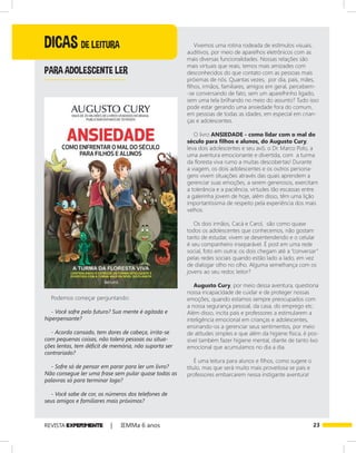 23REVISTA EXPER!MENTE | IEMMa 6 anos
DICAS DE LEITURA
PARA ADOLESCENTE LER
Podemos começar perguntando:
- Você sofre pelo futuro? Sua mente é agitada e
hiperpensante?
- Acorda cansado, tem dores de cabeça, irrita-se
com pequenas coisas, não tolera pessoas ou situa-
ções lentas, tem déficit de memória, não suporta ser
contrariado?
- Sofre só de pensar em parar para ler um livro?
Não consegue ler uma frase sem pular quase todas as
palavras só para terminar logo?
- Você sabe de cor, os números dos telefones de
seus amigos e familiares mais próximos?
Vivemos uma rotina rodeada de estímulos visuais,
auditivos, por meio de aparelhos eletrônicos com as
mais diversas funcionalidades. Nossas relações são
mais virtuais que reais, temos mais amizades com
desconhecidos do que contato com as pessoas mais
próximas de nós. Quantas vezes, por dia, pais, mães,
filhos, irmãos, familiares, amigos em geral, percebem-
-se conversando de fato, sem um aparelhinho ligado,
sem uma tela brilhando no meio do assunto? Tudo isso
pode estar gerando uma ansiedade fora do comum,
em pessoas de todas as idades, em especial em crian-
ças e adolescentes.
O livro ANSIEDADE - como lidar com o mal do
século para filhos e alunos, do Augusto Cury,
leva dois adolescentes e seu avô, o Dr. Marco Polo, a
uma aventura emocionante e divertida, com a turma
da floresta viva rumo a muitas descobertas! Durante
a viagem, os dois adolescentes e os outros persona-
gens vivem situações através das quais aprendem a
gerenciar suas emoções, a serem generosos, exercitam
a tolerância e a paciência, virtudes tão escassas entre
a galerinha jovem de hoje, além disso, têm uma lição
importantíssima de respeito pela experiência dos mais
velhos.
Os dois irmãos, Cacá e Carol, são como quase
todos os adolescentes que conhecemos, não gostam
tanto de estudar, vivem se desentendendo e o celular
é seu companheiro inseparável. É post em uma rede
social, foto em outra; os dois chegam até a “conversar”
pelas redes sociais quando estão lado a lado, em vez
de dialogar olho no olho. Alguma semelhança com os
jovens ao seu redor, leitor?
Augusto Cury, por meio dessa aventura, questiona
nossa incapacidade de cuidar e de proteger nossas
emoções, quando estamos sempre preocupados com
a nossa segurança pessoal, da casa, do emprego etc.
Além disso, incita pais e professores a estimularem a
inteligência emocional em crianças e adolescentes,
ensinando-os a gerenciar seus sentimentos, por meio
de atitudes simples e que além da higiene física, é pos-
sível também fazer higiene mental, diante de tanto lixo
emocional que acumulamos no dia a dia.
É uma leitura para alunos e filhos, como sugere o
título, mas que será muito mais proveitosa se pais e
professores embarcarem nessa instigante aventura!
 