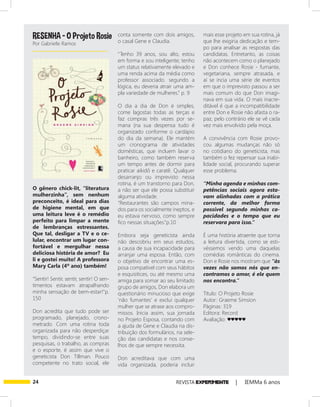 24 REVISTA EXPER!MENTE | IEMMa 6 anos
O gênero chick-lit, “literatura
mulherzinha”, sem nenhum
preconceito, é ideal para dias
de higiene mental, em que
uma leitura leve é o remédio
perfeito para limpar a mente
de lembranças estressantes.
Que tal, desligar a TV e o ce-
lular, encontrar um lugar con-
fortável e mergulhar nessa
deliciosa história de amor? Eu
li e gostei muito! A professora
Mary Carla (4º ano) também!
“Sentir! Sentir, sentir, sentir! O sen-
timentos estavam atrapalhando
minha sensação de bem-estar!”p.
150
Don acredita que tudo pode ser
programado, planejado, crono-
metrado. Com uma rotina toda
organizada para não desperdiçar
tempo, dividindo-se entre suas
pesquisas, o trabalho, as compras
e o esporte, é assim que vive o
geneticista Don Tillman. Pouco
competente no trato social, ele
conta somente com dois amigos,
o casal Gene e Claudia.
“Tenho 39 anos, sou alto, estou
em forma e sou inteligente; tenho
um status relativamente elevado e
uma renda acima da média como
professor associado. segundo a
lógica, eu deveria atrair uma am-
pla variedade de mulheres.” p. 9
O dia a dia de Don é simples,
come lagostas todas as terças e
faz compras três vezes por se-
mana (na sua despensa tudo é
organizado conforme o cardápio
do dia da semana). Ele mantém
um cronograma de atividades
domésticas, que incluem lavar o
banheiro, como também reserva
um tempo antes de dormir para
praticar aikidô e caratê. Qualquer
desarranjo ou imprevisto nessa
rotina, é um transtorno para Don,
a não ser que ele possa substituir
alguma atividade.
“Restaurantes são campos mina-
dos para os socialmente ineptos, e
eu estava nervoso, como sempre
fico nessas situações.”p.10
Embora seja geneticista ainda
não descobriu em seus estudos,
a causa de sua incapacidade para
arranjar uma esposa. Então, com
o objetivo de encontrar uma es-
posa compatível com seus hábitos
e esquisitices, ou até mesmo uma
amiga para somar ao seu limitado
grupo de amigos, Don elabora um
questionário minucioso que exige
‘não fumantes’ e exclui qualquer
mulher que se atrase aos compro-
missos. Inicia assim, sua jornada
no Projeto Esposa, contando com
a ajuda de Gene e Claudia na dis-
tribuição dos formulários, na sele-
ção das candidatas e nos conse-
lhos de que sempre necessita.
Don acreditava que com uma
vida organizada, poderia incluir
mais esse projeto em sua rotina, já
que lhe exigiria dedicação e tem-
po para analisar as respostas das
candidatas. Entretanto, as coisas
não acontecem como o planejado
e Don conhece Rosie - fumante,
vegetariana, sempre atrasada, e
aí se incia uma série de eventos
em que o imprevisto passou a ser
mais comum do que Don imagi-
nava em sua vida. O mais inacre-
ditável é que a incompatibilidade
entre Don e Rosie não afasta o ra-
paz, pelo contrário ele se vê cada
vez mais envolvido pela moça.
A convivência com Rosie provo-
cou algumas mudanças não só
no cotidiano do geneticista, mas
também o fez repensar sua inabi-
lidade social, procurando superar
esse problema.
“Minha agenda e minhas com-
petências sociais agora esta-
vam alinhadas com a prática
corrente, da melhor forma
possível segundo minhas ca-
pacidades e o tempo que eu
reservara para isso.”
É uma história atraente que torna
a leitura divertida, como se esti-
véssemos vendo uma daquelas
comédias românticas do cinema.
Don e Rosie nos mostram que “às
vezes não somos nós que en-
contramos o amor, é ele quem
nos encontra.”
Título: O Projeto Rosie
Autor: Graeme Simsion
Páginas: 319
Editora: Record
Avaliação: ♥♥♥♥♥
RESENHA - O Projeto Rosie
Por Gabrielle Ramos
 