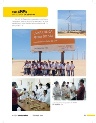03REVISTA EXPER!MENTE | IEMMa 6 anos
No mês de Novembro, nossos alunos do Ensino
Fundamental visitaram a Usina Eólica em Pedra do Sal e
tiveram uma aula de anatomia do laboratório da FACOE
em Parnaíba – PI.
Aula de anatomia “no laboratório da FACOE”
em PARNAÍBA – PI.
NÃO EXISTEM FRONTEIRAS
 