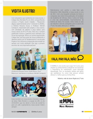 09REVISTA EXPER!MENTE | IEMMa 6 anos
FALA, PAI! FALA, MÃE!
O IEMMa é uma escola que surgiu há 6 anos para
ampliar os conhecimentos e despertar nos tutoienses
a importância do investimento numa educação
dequalidade. Pois, os resultados obtidos até agora,
são satisfatórios. Eu como mãe procuro sempre
oferecer o melhor para as minhas filhas.
Roberta, mãe da aluna Rayka do 2º ano
Com entusiasmo que recebemos em nossa escola, o
Colégio Dez (Parnaíba-Pi), em 2014, compartilhando
conosco o Projeto Jovem Cidadão - “Respirando
alegria, experimentando amor”. Estiveram no IEMMa,
a Diretora Rossana Souza, o Professor Wéndel
Camapum, responsável pelo projeto, e seus alunos,
com atividades de palestra e peça teatral, para
nossos alunos do 8º e 9º anos. Para nós, é sempre
gratificante mostrar à galerinha bons exemplos que
sirvam de inspiração. Temos um carinho especial pelo
Colégio Dez, pois boa parte de nossos professores e
diretores passou por lá. Parabenizamos a escola pela
Projeto e nos colocamos à disposição para recebê-los
sempre com muita satisfação! Que seja o primeiro
encontro de uma importante parceria!
Relembramos com carinho a visita feita pelo
Monsenhor Hélio Maranhão a nossa escola no ano
de 2011. Com uma biografia recheada de títulos e
conquistas, teve vários livros publicados, foi fundador
da Academia de Ciências, Artes e Letras de Tutoia,
e uma das personalidades importantíssimas da
história de Tutoia. Na ocasião, visitou todas as salas
do matutino e até deu autógrafos para os alunos do
7º ano. Na saída, abençoou o IEMMa!
(Professoras Rossana Souza, Giselle Ramos, Clicia
Bittencourt, Jota Ramos e o professor Wéndel Camapum)
Esteve também em nossa escola o Secretário Adjunto
da Seduc Fábio Rondon e a equipe da URE, no dia
23/10/2015, que nos deram a honra de recebê-los
para um café e apresentá-los nossa escola! Voltem
sempre!
VISITA ILUSTRE!
 