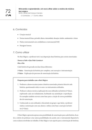 72
Brincando e aprendendo: um novo olhar sobre o ensino de música
Baú mágico
EM Dr. Álvaro de Campos Carneiro
6. Conteúdos | 7. Como utilizar
6. Conteúdos
Criação musical
•	
Forma musical (frase, período) altura, intensidade, duração, timbre, andamento e ritmo.
•	
Prática instrumental com cotidiáfonos e instrumental Orff.
•	
Paisagem Sonora.
•	
7. Como utilizar
No Baú Mágico, o professor terá à sua disposição duas histórias para serem sonorizadas:
Nunca se Sabe o Que Pode Acontecer
Dia a Dia
Cada história foi gravada em duas faixas diferentes:
1ª faixa – Sonorização da história por completo, com narração e instrumentação.
2ª faixa – Explicação do processo de sonorização da história.
Proposta para trabalho com o Baú Mágico:
Professor e alunos escutam juntos a história sonorizada: primeira faixa de cada
1.	
história, questionando sobre os sons e os instrumentos utilizados.
Professor e alunos
2.	 ouvem a explicação dos sons utilizados na história (2ª faixa),
explorando cada um isoladamente, facilitando sua assimilação e reprodução.
Os exemplos também servem como base para a criação de novas possibilida-
des de sonorização.
Conhecendo os sons utilizados e discutindo em grupo o que farão, o professor
3.	
realiza a sonorização com seus alunos e utiliza como base a narração da histó-
ria (2ª faixa).
O Baú Mágico apresenta apenas uma possibilidade de sonorização para cada história, fican-
do a critério do professor criar outras possibilidades de acordo com o instrumental disponível e
com os alunos envolvidos no trabalho. O Baú Mágico é um suporte para a sonorização de histórias.
 