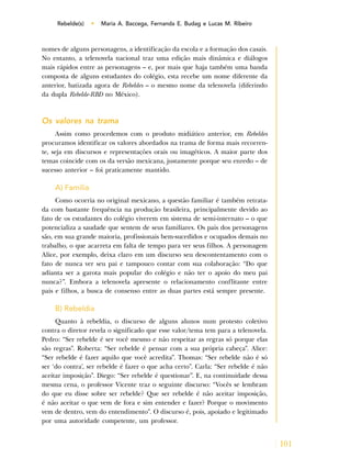 101
Rebelde(s) • Maria A. Baccega, Fernanda E. Budag e Lucas M. Ribeiro
nomes de alguns personagens, a identificação da escola e a formação dos casais.
No entanto, a telenovela nacional traz uma edição mais dinâmica e diálogos
mais rápidos entre as personagens – e, por mais que haja também uma banda
composta de alguns estudantes do colégio, esta recebe um nome diferente da
anterior, batizada agora de Rebeldes – o mesmo nome da telenovela (diferindo
da dupla Rebelde-RBD no México).
Os valores na trama
Assim como procedemos com o produto midiático anterior, em Rebeldes
procuramos identificar os valores abordados na trama de forma mais recorren-
te, seja em discursos e representações orais ou imagéticos. A maior parte dos
temas coincide com os da versão mexicana, justamente porque seu enredo – de
sucesso anterior – foi praticamente mantido.
A) Família
Como ocorria no original mexicano, a questão familiar é também retrata-
da com bastante frequência na produção brasileira, principalmente devido ao
fato de os estudantes do colégio viverem em sistema de semi-internato – o que
potencializa a saudade que sentem de seus familiares. Os pais dos personagens
são, em sua grande maioria, profissionais bem-sucedidos e ocupados demais no
trabalho, o que acarreta em falta de tempo para ver seus filhos. A personagem
Alice, por exemplo, deixa claro em um discurso seu descontentamento com o
fato de nunca ver seu pai e tampouco contar com sua colaboração: “Do que
adianta ser a garota mais popular do colégio e não ter o apoio do meu pai
nunca?”. Embora a telenovela apresente o relacionamento conflitante entre
pais e filhos, a busca de consenso entre as duas partes está sempre presente.
B) Rebeldia
Quanto à rebeldia, o discurso de alguns alunos num protesto coletivo
contra o diretor revela o significado que esse valor/tema tem para a telenovela.
Pedro: “Ser rebelde é ser você mesmo e não respeitar as regras só porque elas
são regras”. Roberta: “Ser rebelde é pensar com a sua própria cabeça”. Alice:
“Ser rebelde é fazer aquilo que você acredita”. Thomas: “Ser rebelde não é só
ser ‘do contra’, ser rebelde é fazer o que acha certo”. Carla: “Ser rebelde é não
aceitar imposição”. Diego: “Ser rebelde é questionar”. E, na continuidade dessa
mesma cena, o professor Vicente traz o seguinte discurso: “Vocês se lembram
do que eu disse sobre ser rebelde? Que ser rebelde é não aceitar imposição,
é não aceitar o que vem de fora e sim entender e fazer? Porque o movimento
vem de dentro, vem do entendimento”. O discurso é, pois, apoiado e legitimado
por uma autoridade competente, um professor.
 