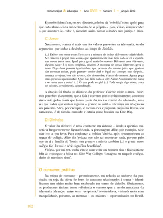 102
comunicação & educação • Ano XVIII • número 1 • jan/jun 2013
É possível identificar, em seu discurso, a defesa da “rebeldia” como apelo para
que cada aluno tenha conhecimento de si próprio – para, então, compreender
o que acontece ao redor e, somente assim, tomar atitudes com justiça e ética.
C) Amor
Novamente, o amor é mais um dos valores presentes na telenovela, sendo
argumento que induz a desfechos ao longo de Rebeldes.
(...) Existe um nome específico para a mistura de coisas diferentes: criatividade.
Ser criativo é pegar duas coisas que aparentemente não tem nada a ver e combi-
nar numa coisa nova. Igual para igual: mais do mesmo. Diferente com diferente,
alguém sabe? É o novo, original, criativo. A mistura de coisas diferentes gera o
novo. Pega duas pessoas iguaizinhas, que pensam do mesmo jeito, que gostam
das mesmas coisas, pode parecer confortável e legal no começo, mas depois...
começa a enjoar, isso não cresce, não desenvolve, é mais do mesmo. Agora pega
duas pessoas apaixonadas! Que não têm nada a ver! Nada! Absolutamente nada
a ver uma com a outra! (...) O que pode surgir? (...) Pode surgir algo novo, troca
de valores, crescimento, aprendizado.
A citação foi tirada do discurso do professor Vicente sobre o amor. Pode-
mos perceber, claramente, que a fala é coerente com o relacionamento amoroso
vivenciado pelos casais que fazem parte do núcleo central da telenovela, uma
vez que todos apresentam alguma – grande ou sutil – diferença em relação ao
seu parceiro. Alice, por exemplo, é menina rica e popular, enquanto Pedro, seu
namorado, é de família humilde e estuda como bolsista no Elite Way.
D) Dinheiro
O valor do dinheiro é uma constante em Rebeldes – sendo a questão mo-
netária frequentemente figurativizada. A personagem Alice, por exemplo, sabe
usar isso a seu favor. Para confortar a bolsista Vitória, após descumprirem as
regras do colégio, Alice diz “relaxa que não vai acontecer nada, porque pelo
que eu vi a família do Tomás tem grana e a minha também (...) e grana nesse
colégio tão formal e sério significa benefícios”.
Vitória, por sua vez, sonha em se casar com um homem rico e fica bastante
feliz ao conseguir a bolsa no Elite Way College: “Imagina eu naquele colégio,
cheio de meninos ricos”.
O consumo: práticas
Na esfera do consumo – primeiramente, em relação ao universo da pro-
dução, ou seja, da oferta de bens de consumo relacionados à trama – identi-
ficamos um nicho muito bem explorado em torno de Rebeldes. Obviamente,
os produtores tinham como referência o sucesso que a versão mexicana da
telenovela alcançou entre seus receptores/consumidores, vislumbrando com
tranquilidade, portanto, as mesmas – ou maiores – oportunidades no Brasil.
 