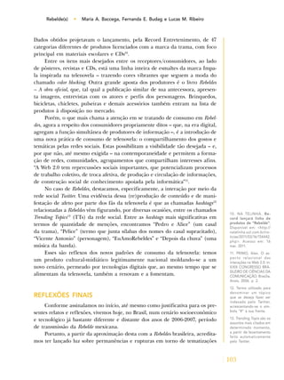 103
Rebelde(s) • Maria A. Baccega, Fernanda E. Budag e Lucas M. Ribeiro
Dados obtidos projetavam o lançamento, pela Record Entretenimento, de 47
categorias diferentes de produtos licenciados com a marca da trama, com foco
principal em materiais escolares e CDs10
.
Entre os itens mais desejados entre os receptores/consumidores, ao lado
de pôsteres, revistas e CDs, está uma linha inteira de esmaltes da marca Impa-
la inspirada na telenovela – trazendo cores vibrantes que seguem a moda do
chamado color blocking. Outra grande aposta dos produtores é o livro Rebeldes
– A obra oficial, que, tal qual a publicação similar de sua antecessora, apresen-
ta imagens, entrevistas com os atores e perfis dos personagens. Brinquedos,
bicicletas, chicletes, pulseiras e demais acessórios também entram na lista de
produtos à disposição no mercado.
Porém, o que mais chama a atenção em se tratando de consumo em Rebel-
des, agora a respeito dos consumidores propriamente ditos – que, na era digital,
agregam a função simultânea de produtores de informação –, é a introdução de
uma nova prática de consumo de telenovela: o compartilhamento dos gostos e
temáticas pelas redes sociais. Estas possibilitam a visibilidade tão desejada – e,
por que não, até mesmo exigida – na contemporaneidade e permitem a forma-
ção de redes, comunidades, agrupamentos que compartilham interesses afins.
“A Web 2.0 tem repercussões sociais importantes, que potencializam processos
de trabalho coletivo, de troca afetiva, de produção e circulação de informações,
de construção social de conhecimento apoiada pela informática”11
.
No caso de Rebeldes, destacamos, especificamente, a interação por meio da
rede social Twitter. Uma evidência dessa (re)produção de conteúdo e de mani-
festação de afeto por parte dos fãs da telenovela é que as chamadas hashtags12
relacionadas a Rebeldes vêm figurando, por diversas ocasiões, entre os chamados
Trending Topics13
(TTs) da rede social. Entre as hashtags mais significativas em
termos de quantidade de menções, encontramos “Pedro e Alice” (um casal
da trama), “Pelice” (termo que junta sílabas dos nomes do casal supracitado),
“Vicente Antonio” (personagem), “EuAmoRebeldes” e “Depois da chuva” (uma
música da banda).
Esses são reflexos dos novos padrões de consumo da telenovela: temos
um produto cultural-midiático legitimamente nacional moldando-se a um
novo cenário, permeado por tecnologias digitais que, ao mesmo tempo que se
alimentam da telenovela, também a renovam e a fomentam.
REFLEXÕES FINAIS
Conforme assinalamos no início, até mesmo como justificativa para os pre-
sentes relatos e reflexões, vivemos hoje, no Brasil, num cenário socioeconômico
e tecnológico já bastante diferente e distante dos anos de 2006-2007, período
de transmissão da Rebelde mexicana.
Portanto, a partir da aproximação desta com a Rebeldes brasileira, acredita-
mos ter lançado luz sobre permanências e rupturas em torno de tematizações
10. NA TELINHA. Re-
cord lançará linha de
produtos de “Rebelde”.
Disponível em: <http://
natelinha.uol.com.br/no-
ticias/2011/03/16/154442.
php>. Acesso em: 16
mar. 2011.
11. PRIMO, Alex. O as-
pecto relacional das
interações na Web 2.0. In:
XXIX CONGRESSO BRA-
SILEIRO DE CIÊNCIAS DA
COMUNICAÇÃO. Brasília,
Anais, 2006. p. 2.
12. Termo utilizado para
denominar um tópico
que se deseja fazer ser
indexado pelo Twitter,
acrescentando-se o sím-
bolo “#” à sua frente.
13. Trending Topis são os
assuntos mais citados em
determinado momento,
a partir de levantamento
feito automaticamente
pelo Twitter.
 