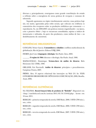 104
comunicação & educação • Ano XVIII • número 1 • jan/jun 2013
diversas e, principalmente, enxergamos como grande contribuição do estudo
a reflexão sobre a emergência de novas práticas de recepção e consumo de
telenovela.
Segundo apontamos no tópico imediatamente anterior, essas práticas hoje
são, em muito, agenciadas pelas redes sociais, que colocam em evidência os
comentários dos receptores sobre as produções midiáticas que consomem – e
reproduzem. Se, em 2006-2007, tais práticas estavam engatinhando – na época,
com o pioneiro Orkut –, hoje se encontram consolidadas, sujeitas a índices de
mensuração e utilizadas, da parte dos produtores, como mídias de fato – ou
desdobramento do mainstream.
REFERÊNCIAS BIBLIOGRÁFICAS
CANCLINI, Néstor García. Consumidores e cidadãos: conflitos multiculturais da
globalização. Rio de Janeiro: Editora UFRJ, 2006.
FIORIN, José Luiz. Linguagem e ideologia. São Paulo: Ática, 2005.
_______. O regime de 1964: discurso e ideologia. São Paulo: Atual, 1988.
MAINGUENEAU, Dominique. Termos-chave da análise do discurso. Belo
Horizonte: Ed. UFMG, 1998.
ORLANDI, Eni Puccinelli. Análise de discurso: princípios e procedimentos.
Campinas: Pontes, 2007.
PRIMO, Alex. O aspecto relacional das interações na Web 2.0. In: XXIX
CONGRESSO BRASILEIRO DE CIÊNCIAS DA COMUNICAÇÃO, 2006, Brasília.
Anais, 2006.
Referências eletrônicas
NA TELINHA. Record lançará linha de produtos de “Rebelde”. Disponível em:
<http://natelinha.uol.com.br/noticias/2011/03/16/154442.php>. Acesso em:
16 mar. 2011.
REBELDE – primeira temporada da novela. EMI Music, 2006. 3 DVD (780 min.),
son., color.
REBELDE – segunda temporada da novela. EMI Music, 2006. 3 DVD (780 min.),
son., color.
REBELDE – terceira temporada da novela. EMI Music, 2007. 3 DVD (780 min.),
son., color.
 