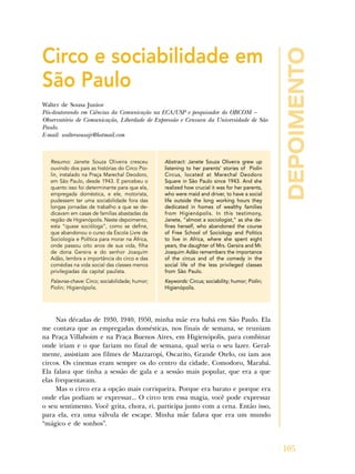 depoimento
105
Circo e sociabilidade em
São Paulo
Walter de Sousa Junior
Pós-doutorando em Ciências da Comunicação na ECA/USP e pesquisador do OBCOM –
Observatório de Comunicação, Liberdade de Expressão e Censura da Universidade de São
Paulo.
E-mail: waltersousajr@hotmail.com
Resumo: Janete Souza Oliveira cresceu
ouvindo dos pais as histórias do Circo Pio-
lin, instalado na Praça Marechal Deodoro,
em São Paulo, desde 1943. E percebeu o
quanto isso foi determinante para que ela,
empregada doméstica, e ele, motorista,
pudessem ter uma sociabilidade fora das
longas jornadas de trabalho a que se de-
dicavam em casas de famílias abastadas da
região de Higienópolis. Neste depoimento,
esta “quase socióloga”, como se define,
que abandonou o curso da Escola Livre de
Sociologia e Política para morar na África,
onde passou oito anos de sua vida, filha
de dona Gersira e do senhor Joaquim
Adão, lembra a importância do circo e das
comédias na vida social das classes menos
privilegiadas da capital paulista.
Palavras-chave: Circo; sociabilidade; humor;
Piolin; Higienópolis.
Abstract: Janete Souza Oliveira grew up
listening to her parents’ stories of Piolin
Circus, located at Marechal Deodoro
Square in São Paulo since 1943. And she
realized how crucial it was for her parents,
who were maid and driver, to have a social
life outside the long working hours they
dedicated in homes of wealthy families
from Higienópolis. In this testimony,
Janete, “almost a sociologist,” as she de-
fines herself, who abandoned the course
of Free School of Sociology and Politics
to live in Africa, where she spent eight
years, the daughter of Mrs. Gersira and Mr.
Joaquim Adão remembers the importance
of the circus and of the comedy in the
social life of the less privileged classes
from São Paulo.
Keywords: Circus; sociability; humor; Piolin;
Higienópolis.
Nas décadas de 1930, 1940, 1950, minha mãe era babá em São Paulo. Ela
me contava que as empregadas domésticas, nos finais de semana, se reuniam
na Praça Villaboim e na Praça Buenos Aires, em Higienópolis, para combinar
onde iriam e o que fariam no final de semana, qual seria o seu lazer. Geral-
mente, assistiam aos filmes de Mazzaropi, Oscarito, Grande Otelo, ou iam aos
circos. Os cinemas eram sempre os do centro da cidade, Comodoro, Marabá.
Ela falava que tinha a sessão de gala e a sessão mais popular, que era a que
elas frequentavam.
Mas o circo era a opção mais corriqueira. Porque era barato e porque era
onde elas podiam se expressar... O circo tem essa magia, você pode expressar
o seu sentimento. Você grita, chora, ri, participa junto com a cena. Então isso,
para ela, era uma válvula de escape. Minha mãe falava que era um mundo
“mágico e de sonhos”.
 