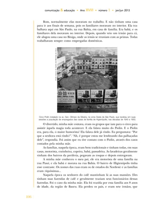 106
comunicação & educação • Ano XVIII • número 1 • jan/jun 2013
Bom, normalmente elas moravam no trabalho. E não tinham uma casa
para ir aos finais de semana, pois os familiares moravam no interior. Ela tra-
balhava aqui em São Paulo, na rua Bahia, em casa de família. Era babá, e os
familiares dela moravam no interior. Depois, quando veio um irmão para cá,
ele alugou uma casa no Bixiga, onde as irmãs se reuniam com as primas. Todas
trabalhavam sempre como empregadas domésticas.
Circo Piolin instalado na av. Gen. Olímpio da Silveira, na zona Oeste de São Paulo, que recebeu em suas
sessões a população de empregados das casas de família de Higienópolis, nas décadas de 1940 e 1950.
Fonte:AcervodoCentrodeMemóriadoCirco.
O divertido, minha mãe contava, eram os grupos que iam para o circo para
assistir àquela magia toda acontecer. E ela falava muito do Piolin. E o Piolin
era, para ela, o maior humorista! Ela falava dele já rindo. Eu perguntava: “Por
que a senhora está rindo?”. “Ah, é porque estou me lembrando das palhaçadas
dele”, respondia. Foi assim que eu tive contato com o Piolin, através dos casos
contados pela minha mãe.
As famílias, naquela época, eram bem tradicionais e tinham todas, em suas
casas, motorista, cozinheira, copeira, babá, passadeira. As lavadeiras geralmente
vinham dos bairros da periferia, pegavam as roupas e depois entregavam.
A minha mãe conheceu o meu pai, ele era motorista de uma família na
rua Piauí, e ela babá e morava na rua Bahia. O bairro de Higienópolis tinha
esse contraste. Os nomes das ruas eram os de estados do Nordeste e as famílias
eram riquíssimas...
Naquela época os senhores do café mantinham lá as suas mansões. Eles
tinham suas fazendas de café e geralmente traziam seus funcionários dessas
fazendas. Foi o caso da minha mãe. Ela foi trazida por essa família aos 8 anos
de idade, da região de Bauru. Ela perdeu os pais, e eram sete irmãos, que
 