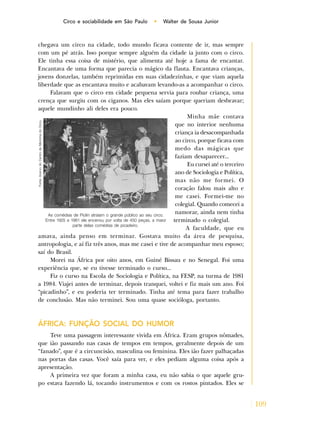 109
Circo e sociabilidade em São Paulo • Walter de Sousa Junior
chegava um circo na cidade, todo mundo ficava contente de ir, mas sempre
com um pé atrás. Isso porque sempre alguém da cidade ia junto com o circo.
Ele tinha essa coisa de mistério, que alimenta até hoje a fama de encantar.
Encantava de uma forma que parecia o mágico da flauta. Encantava crianças,
jovens donzelas, também reprimidas em suas cidadezinhas, e que viam aquela
liberdade que as encantava muito e acabavam levando-as a acompanhar o circo.
Falavam que o circo em cidade pequena servia para roubar criança, uma
crença que surgiu com os ciganos. Mas eles saíam porque queriam desbravar;
aquele mundinho ali deles era pouco.
Minha mãe contava
que no interior nenhuma
criança ia desacompanhada
ao circo, porque ficava com
medo das mágicas que
faziam desaparecer...
Eu cursei até o terceiro
ano de Sociologia e Política,
mas não me formei. O
coração falou mais alto e
me casei. Formei-me no
colegial. Quando comecei a
namorar, ainda nem tinha
terminado o colegial.
A faculdade, que eu
amava, ainda penso em terminar. Gostava muito da área de pesquisa,
antropologia, e aí fiz três anos, mas me casei e tive de acompanhar meu esposo;
saí do Brasil.
Morei na África por oito anos, em Guiné Bissau e no Senegal. Foi uma
experiência que, se eu tivesse terminado o curso...
Fiz o curso na Escola de Sociologia e Política, na FESP, na turma de 1981
a 1984. Viajei antes de terminar, depois tranquei, voltei e fiz mais um ano. Foi
“picadinho”, e eu poderia ter terminado. Tinha até tema para fazer trabalho
de conclusão. Mas não terminei. Sou uma quase socióloga, portanto.
ÁFRICA: FUNÇÃO SOCIAL DO HUMOR
Teve uma passagem interessante vivida em África. Eram grupos nômades,
que ião passando nas casas de tempos em tempos, geralmente depois de um
“fanado”, que é a circuncisão, masculina ou feminina. Eles ião fazer palhaçadas
nas portas das casas. Você saía para ver, e eles pediam alguma coisa após a
apresentação.
A primeira vez que foram a minha casa, eu não sabia o que aquele gru-
po estava fazendo lá, tocando instrumentos e com os rostos pintados. Eles se
As comédias de Piolin atraíam o grande público ao seu circo.
Entre 1925 e 1961 ele encenou por volta de 450 peças, a maior
parte delas comédias de picadeiro.
Fonte:AcervodoCentrodeMemóriadoCirco.
 