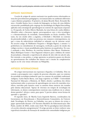 11
Educomunicação:quandopesquisa,extensãoeensinoseimbricam! • IsmardeOliveiraSoares
ARTIGOS NACIONAIS
A seção de artigos de autores nacionais traz quadro-textos relacionados ao
tema dos procedimentos pedagógicos, circunstanciados em ambientes diferentes
e para distintos propósitos. O primeiro, de Josias Ricardo Hack, Fernando Ra-
mos e Arnaldo Santos, foca o estudo da linguagem, na busca de uma didática
extraescolar possibilitada pelo emprego da metodologia do Digital Storytelling,
aplicada como estratégia de aprendizagem no contexto de capacitação corporati-
va. O segundo, de Carlos Alberto Machado, faz uma leitura de cunho didático-
-filosófico sobre a literatura vigente, preocupando-se com o vício tecnológico
e a desnaturalização da sociedade, testemunhados na ficção científica. Para
tanto, faz um estudo sobre a angústia, a felicidade e liberdade no contexto
da pós-modernidade, e sobre sua presença nos romances contemporâneos, em
que o tema da sobrevivência individual se sobrepõe aos de interesse social.
No terceiro artigo, de Waldomiro Vergueiro e Douglas Pigozzi, o assunto é a
proficiência no entendimento de mensagens, verificada a partir do estudo dos
códigos escritos e visuais possibilitados pelas histórias em quadrinhos. No caso,
é analisada a obra Watchmen, do roteirista britânico Alan Moore. Finalmente,
Mayra Rodrigues Gomes e Ivan Paganotti voltam-se para a didática do ensino
do jornalismo, relatando a experiência de adoção de sítio wiki em sala de aula.
Em extensão a essa prática, o artigo apresenta os primeiros passos em direção
ao aproveitamento dos trabalhos dos alunos com o intuito de complementar
tópicos ou de criar temas relevantes na Wikipédia.
ARTIGOS INTERNACIONAIS
Os artigos internacionais nos reportam à Espanha e à Colômbia. Têm em
comum a preocupação com o sujeito do processo educativo, quer no contexto
da sociedade tecnológico-industrial, quer no contexto da sociedade tradicional-
-indígena. Carlos Busón Buesa, com larga trajetória na UNED – Universidade
Nacional de Educação a Distância, de Madri, aborda o problema dos efeitos
motivacionais sobre os processos de aprendizagem em torno de conteúdos cien-
tíficos, exercidos pela maneira como os assuntos dessa natureza são tratados
pelo sistema educacional. “Apesar de vivermos em tempos de tecnologias da
informação, os alunos contemporâneos mostram uma tendência em se afastar
destas questões”, afirma o autor, para quem “é preciso adotar novas formas de
aprender a aprender.”
O segundo texto, de Martha Lucia Izquierdo Barrera, coordenadora da
Licenciatura em Etnoeducação e Desenvolvimento Comunitário, da Universi-
dade Tecnólogica de Pereira, na Colômbia, traz para os leitores da revista o
paper apresentado durante o IV Encontro Brasileiro de Educomunicação (São
Paulo, outubro de 2012), tendo como título “De los paradigmas interculturales
a la acción educativa autogestionaria”. O artigo permite ao leitor conhecer uma
experiência inovadora de formação de membros de comunidades indígenas por
 