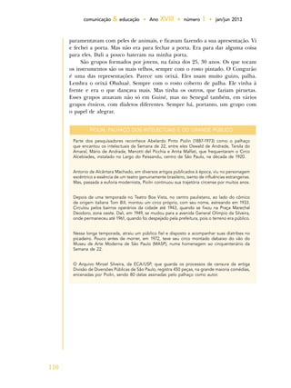110
comunicação & educação • Ano XVIII • número 1 • jan/jun 2013
paramentavam com peles de animais, e ficavam fazendo a sua apresentação. Vi
e fechei a porta. Mas não era para fechar a porta. Era para dar alguma coisa
para eles. Dali a pouco bateram na minha porta.
São grupos formados por jovens, na faixa dos 25, 30 anos. Os que tocam
os instrumentos são os mais velhos, sempre com o rosto pintado. O Congurão
é uma das representações. Parece um orixá. Eles usam muito guizo, palha.
Lembra o orixá Obaluaê. Sempre com o rosto coberto de palha. Ele vinha à
frente e era o que dançava mais. Mas tinha os outros, que faziam piruetas.
Esses grupos atuavam não só em Guiné, mas no Senegal também, em vários
grupos étnicos, com dialetos diferentes. Sempre há, portanto, um grupo com
o papel de alegrar.
PIOLIN, PALHAÇO DOS INTELECTUAIS E DO GRANDE PÚBLICO
Parte dos pesquisadores reconhece Abelardo Pinto Piolin (1887-1973) como o palhaço
que encantou os intelectuais da Semana de 22, entre eles Oswald de Andrade, Tarsila do
Amaral, Mário de Andrade, Menotti del Picchia e Anita Malfati, que frequentaram o Circo
Alcebíades, instalado no Largo do Paissandu, centro de São Paulo, na década de 1920.
Antonio de Alcântara Machado, em diversos artigos publicados à época, viu no personagem
excêntrico a essência de um teatro genuinamente brasileiro, isento de influências estrangeiras.
Mas, passada a euforia modernista, Piolin continuou sua trajetória circense por muitos anos.
Depois de uma temporada no Teatro Boa Vista, no centro paulistano, ao lado do cômico
de origem italiana Tom Bill, montou um circo próprio, com seu nome, estreando em 1933.
Circulou pelos bairros operários da cidade até 1943, quando se fixou na Praça Marechal
Deodoro, zona oeste. Dali, em 1949, se mudou para a avenida General Olímpio da Silveira,
onde permaneceu até 1961, quando foi despejado pela prefeitura, pois o terreno era público.
Nessa longa temporada, atraiu um público fiel e disposto a acompanhar suas diatribes no
picadeiro. Pouco antes de morrer, em 1972, teve seu circo montado debaixo do vão do
Museu de Arte Moderna de São Paulo (MASP), numa homenagem ao cinquentenário da
Semana de 22.
O Arquivo Miroel Silveira, da ECA/USP, que guarda os processos de censura da antiga
Divisão de Diversões Públicas de São Paulo, registra 450 peças, na grande maioria comédias,
encenadas por Piolin, sendo 80 delas assinadas pelo palhaço como autor.
 