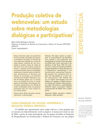 experiência
111
Produção coletiva de
webnovelas: um estudo
sobre metodologias
dialógicas e participativas1
Maria Isabel Rodrigues Orofino
Professora do Programa de Mestrado em Comunicação e Práticas de Consumo PPGCOM/
ESPM SP
E-mail: iorofino@espm.br
Resumo: Este texto relata uma experiência
de Comunicação e Educação que resultou
na produção e veiculação, no YouTube, de
cinco webnovels realizadas por crianças de
classe popular moradoras de uma comu-
nidade na periferia urbana da cidade de
São Paulo. Com esta iniciativa, buscamos
verificar a hipótese teórico-metodológica
da mídia-educação enquanto metodologia
colaborativa na prática escolar transforma-
dora. Questionam-se as denúncias que
reduzem as tecnologias a um fenômeno
meramente de mercado. Defende-se o uso
das tecnologias digitais com as crianças
como uma questão de direito à inclusão
digital, de criatividade e de produção cultu-
ral coletia. Apresentamos uma reflexão de
caráter metodológico sobre uma pesquisa
participante feita com trinta crianças em
uma escola pública.
Palavras-chave: Mídia; educação; crianças;
webnovelas; mídia-educação.
Abstract: This paper reports an experi-
ence of Communication and Education
that resulted in the production and
broadcasting on Youtube of five web series
by children from a poor community in the
periphery of São Paulo. With this work,
we aim to verify the theoretical-method-
ological hypothesis of media education as
a collaborative methodology in the
transformative educational practice.
We question the complaints that re-
duce the technologies to a mere mar-
ket phenomenon. We defend the
use of digital technologies with the
children as a question of digital inclusion,
of creativity and collective cultural produc-
tion rights. We present a methodological
reflection about a participant research
conducted with 30 children from a public
school.
Keywords: Media; education; children;
webseries; media education.
CARACTERIZAÇÃO DO ESTUDO, EXPERIÊNCIA E
REFLEXÃO TEÓRICA PROPOSTA
O trabalho que apresentamos neste artigo refere-se a uma pesquisa que
se encontra em desenvolvimento (work in progress). A mesma teve início no ano
de 2010, a partir de nossa participação em um grupo vinculado ao Programa
de Pós-graduação em Comunicação e Práticas de Consumo, em um projeto
Recebido: 12/04/2012
Aprovado: 29/07/2012
1. Artigo apresentado
no encontro da ALAIC
– Associação Latino-Ame-
ricana de Investigadores
em Comunicação Social,
no GT Comunicação e
Educação, de 9 a 11 de
maio de 2012.
 