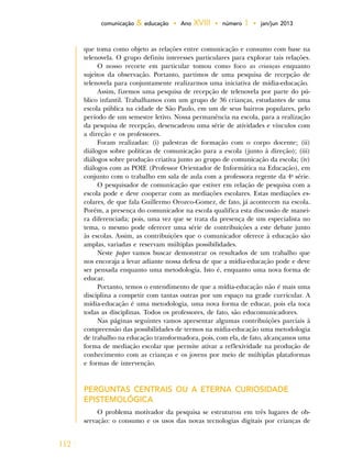 112
comunicação & educação • Ano XVIII • número 1 • jan/jun 2013
que toma como objeto as relações entre comunicação e consumo com base na
telenovela. O grupo definiu interesses particulares para explorar tais relações.
O nosso recorte em particular tomou como foco as crianças enquanto
sujeitos da observação. Portanto, partimos de uma pesquisa de recepção de
telenovela para conjuntamente realizarmos uma iniciativa de mídia-educação.
Assim, fizemos uma pesquisa de recepção de telenovela por parte do pú-
blico infantil. Trabalhamos com um grupo de 36 crianças, estudantes de uma
escola pública na cidade de São Paulo, em um de seus bairros populares, pelo
período de um semestre letivo. Nossa permanência na escola, para a realização
da pesquisa de recepção, desencadeou uma série de atividades e vínculos com
a direção e os professores.
Foram realizadas: (i) palestras de formação com o corpo docente; (ii)
diálogos sobre políticas de comunicação para a escola (junto à direção); (iii)
diálogos sobre produção criativa junto ao grupo de comunicação da escola; (iv)
diálogos com as POIE (Professor Orientador de Informática na Educação), em
conjunto com o trabalho em sala de aula com a professora regente da 4a
série.
O pesquisador de comunicação que estiver em relação de pesquisa com a
escola pode e deve cooperar com as mediações escolares. Estas mediações es-
colares, de que fala Guillermo Orozco-Gomez, de fato, já acontecem na escola.
Porém, a presença do comunicador na escola qualifica esta discussão de manei-
ra diferenciada; pois, uma vez que se trata da presença de um especialista no
tema, o mesmo pode oferecer uma série de contribuições a este debate junto
às escolas. Assim, as contribuições que o comunicador oferece à educação são
amplas, variadas e reservam múltiplas possibilidades.
Neste paper vamos buscar demonstrar os resultados de um trabalho que
nos encoraja a levar adiante nossa defesa de que a mídia-educação pode e deve
ser pensada enquanto uma metodologia. Isto é, enquanto uma nova forma de
educar.
Portanto, temos o entendimento de que a mídia-educação não é mais uma
disciplina a competir com tantas outras por um espaço na grade curricular. A
mídia-educação é uma metodologia, uma nova forma de educar, pois ela toca
todas as disciplinas. Todos os professores, de fato, são educomunicadores.
Nas páginas seguintes vamos apresentar algumas contribuições parciais à
compreensão das possibilidades de termos na mídia-educação uma metodologia
de trabalho na educação transformadora, pois, com ela, de fato, alcançamos uma
forma de mediação escolar que permite ativar a reflexividade na produção de
conhecimento com as crianças e os jovens por meio de múltiplas plataformas
e formas de intervenção.
PERGUNTAS CENTRAIS OU A ETERNA CURIOSIDADE
EPISTEMOLÓGICA
O problema motivador da pesquisa se estruturou em três lugares de ob-
servação: o consumo e os usos das novas tecnologias digitais por crianças de
 
