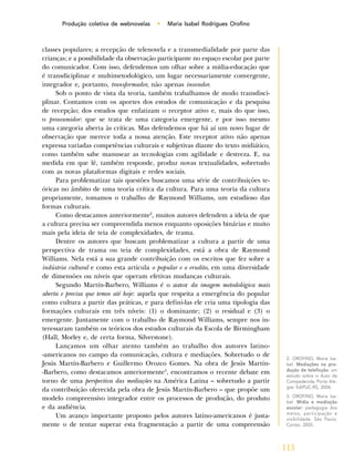 113
Produção coletiva de webnovelas • Maria Isabel Rodrigues Orofino
classes populares; a recepção de telenovela e a transmedialidade por parte das
crianças; e a possibilidade da observação participante no espaço escolar por parte
do comunicador. Com isso, defendemos um olhar sobre a mídia-educação que
é transdiciplinar e multimetodológico, um lugar necessariamente convergente,
integrador e, portanto, transformador, não apenas inovador.
Sob o ponto de vista da teoria, também trabalhamos de modo transdisci-
plinar. Contamos com os aportes dos estudos de comunicação e da pesquisa
de recepção; dos estudos que enfatizam o receptor ativo e, mais do que isso,
o prossumidor: que se trata de uma categoria emergente, e por isso mesmo
uma categoria aberta às críticas. Mas defendemos que há aí um novo lugar de
observação que merece toda a nossa atenção. Este receptor ativo não apenas
expressa variadas competências culturais e subjetivas diante do texto midiático,
como também sabe manusear as tecnologias com agilidade e destreza. E, na
medida em que lê, também responde, produz novas textualidades, sobretudo
com as novas plataformas digitais e redes sociais.
Para problematizar tais questões buscamos uma série de contribuições te-
óricas no âmbito de uma teoria crítica da cultura. Para uma teoria da cultura
propriamente, tomamos o trabalho de Raymond Williams, um estudioso das
formas culturais.
Como destacamos anteriormente2
, muitos autores defendem a ideia de que
a cultura precisa ser compreendida menos enquanto oposições binárias e muito
mais pela ideia de teia de complexidades, de trama.
Dentre os autores que buscam problematizar a cultura a partir de uma
perspectiva de trama ou teia de complexidades, está a obra de Raymond
Williams. Nela está a sua grande contribuição com os escritos que fez sobre a
indústria cultural e como esta articula o popular e o erudito, em uma diversidade
de dimensões ou níveis que operam efetivas mudanças culturais.
Segundo Martín-Barbero, Williams é o autor da imagem metodológica mais
aberta e precisa que temos até hoje: aquela que respeita a emergência do popular
como cultura a partir das práticas, e para defini-las ele cria uma tipologia das
formações culturais em três níveis: (1) o dominante; (2) o residual e (3) o
emergente. Juntamente com o trabalho de Raymond Williams, sempre nos in-
teressaram também os teóricos dos estudos culturais da Escola de Birmingham
(Hall, Morley e, de certa forma, Silverstone).
Lançamos um olhar atento também ao trabalho dos autores latino-
-americanos no campo da comunicação, cultura e mediações. Sobretudo o de
Jesús Martín-Barbero e Guillermo Orozco Gomes. Na obra de Jesús Martín-
-Barbero, como destacamos anteriormente3
, encontramos o recente debate em
torno de uma perspectiva das mediações na América Latina – sobretudo a partir
da contribuição oferecida pela obra de Jesús Martín-Barbero – que propõe um
modelo compreensivo integrador entre os processos de produção, do produto
e da audiência.
Um avanço importante proposto pelos autores latino-americanos é justa-
mente o de tentar superar esta fragmentação a partir de uma compreensão
2. OROFINO, Maria Isa-
bel. Mediações na pro-
dução de teleficção: um
estudo sobre o Auto da
Compadecida. Porto Ale-
gre: EdiPUC-RS, 2006.
3. OROFINO, Maria Isa-
bel. Mídia e mediação
escolar: pedagogia dos
meios, participação e
visibilidade. São Paulo:
Cortez, 2005.
 
