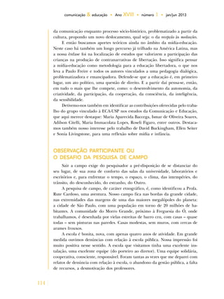 114
comunicação & educação • Ano XVIII • número 1 • jan/jun 2013
da comunicação enquanto processo sócio-histórico, problematizado a partir da
cultura, propondo um novo deslocamento, qual seja: o da recepção às mediações.
E então buscamos aportes teóricos ainda no âmbito da mídia-educação.
Neste caso há também um longo percurso já trilhado na América Latina, mas
a nossa ênfase foi na localização de estudos que valorizem a participação das
crianças na produção de contranarrativas de libertação. Isso significa pensar
a mídia-educação como metodologia para a educação libertadora, o que nos
leva a Paulo Freire e todos os autores vinculados a uma pedagogia dialógica,
problematizadora e emancipadora. Defende-se que a educação é, em primeiro
lugar, um ato político, uma questão de direito. E a partir daí pensa-se, então,
em tudo o mais que lhe compete, como: o desenvolvimento da autonomia, da
criatividade, da participação, da cooperação, da consciência, da inteligência,
da sensibilidade.
Detivemo-nos também em identificar as contribuições oferecidas pelo traba-
lho do grupo vinculado à ECA-USP nos estudos da Comunicação e Educação,
que aqui merece destaque: Maria Aparecida Baccega, Ismar de Oliveira Soares,
Adilson Citelli, Maria Immacolata Lopes, Roseli Figaro, entre outros. Destaca-
mos também nosso interesse pelo trabalho de David Buckingham, Ellen Seiter
e Sonia Livingstone, para uma reflexão sobre mídia e infância.
OBSERVAÇÃO PARTICIPANTE OU
O DESAFIO DA PESQUISA DE CAMPO
Sair a campo exige do pesquisador a pré-disposição de se distanciar do
seu lugar, de sua zona de conforto das salas da universidade, laboratórios e
escritórios e, para enfrentar o tempo, o espaço, o clima, das intempéries, do
trânsito, do desconhecido, do estranho, do Outro.
A pesquisa de campo, de caráter etnográfico, é, como identificou a Profa.
Rute Cardoso, uma aventura. Nosso campo fica nas bordas da grande cidade,
nas extremidades das margens de uma das maiores megalópoles do planeta:
a cidade de São Paulo, com uma população em torno de 20 milhões de ha-
bitantes. A comunidade do Morro Grande, próximo à Freguesia do Ó, onde
trabalhamos, é desenhada por vielas estreitas de barro cru, com casas – quase
todas – sem pinturas nas paredes. Casas modestas, sem muros, com cercas de
arames frouxos.
A escola é bonita, nova, com apenas quatro anos de atividade. Em grande
medida ouvimos denúncias com relação à escola pública. Nossa impressão foi
muito positiva nesse sentido. A escola que visitamos tinha uma excelente ins-
talação, uma excelente equipe (do porteiro ao diretor). Uma equipe solidária,
cooperativa, consciente, responsável. Foram tantas as vezes que me deparei com
relatos de denúncia com relação à escola, o abandono da gestão pública, a falta
de recursos, a desmotivação dos professores.
 