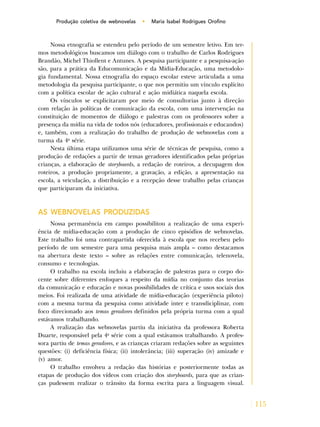 115
Produção coletiva de webnovelas • Maria Isabel Rodrigues Orofino
Nossa etnografia se estendeu pelo período de um semestre letivo. Em ter-
mos metodológicos buscamos um diálogo com o trabalho de Carlos Rodrigues
Brandão, Michel Thiollent e Antunes. A pesquisa participante e a pesquisa-ação
são, para a prática da Educomunicação e da Mídia-Educação, uma metodolo-
gia fundamental. Nossa etnografia do espaço escolar esteve articulada a uma
metodologia da pesquisa participante, o que nos permitiu um vínculo explícito
com a política escolar de ação cultural e ação midiática naquela escola.
Os vínculos se explicitaram por meio de consultorias junto à direção
com relação às políticas de comunicação da escola, com uma intervenção na
constituição de momentos de diálogo e palestras com os professores sobre a
presença da mídia na vida de todos nós (educadores, profissionais e educandos)
e, também, com a realização do trabalho de produção de webnovelas com a
turma da 4a
série.
Nesta última etapa utilizamos uma série de técnicas de pesquisa, como a
produção de redações a partir de temas geradores identificados pelas próprias
crianças, a elaboração de storyboards, a redação de roteiros, a decupagem dos
roteiros, a produção propriamente, a gravação, a edição, a apresentação na
escola, a veiculação, a distribuição e a recepção desse trabalho pelas crianças
que participaram da iniciativa.
AS WEBNOVELAS PRODUZIDAS
Nossa permanência em campo possibilitou a realização de uma experi-
ência de mídia-educação com a produção de cinco episódios de webnovelas.
Este trabalho foi uma contrapartida oferecida à escola que nos recebeu pelo
período de um semestre para uma pesquisa mais ampla – como destacamos
na abertura deste texto – sobre as relações entre comunicação, telenovela,
consumo e tecnologias.
O trabalho na escola incluiu a elaboração de palestras para o corpo do-
cente sobre diferentes enfoques a respeito da mídia no conjunto das teorias
da comunicação e educação e novas possibilidades de crítica e usos sociais dos
meios. Foi realizada de uma atividade de mídia-educação (experiência piloto)
com a mesma turma da pesquisa como atividade inter e transdiciplinar, com
foco direcionado aos temas geradores definidos pela própria turma com a qual
estávamos trabalhando.
A realização das webnovelas partiu da iniciativa da professora Roberta
Duarte, responsável pela 4a
série com a qual estávamos trabalhando. A profes-
sora partiu de temas geradores, e as crianças criaram redações sobre as seguintes
questões: (i) deficiência física; (ii) intolerância; (iii) superação (iv) amizade e
(v) amor.
O trabalho envolveu a redação das histórias e posteriormente todas as
etapas de produção dos vídeos com criação dos storyboards, para que as crian-
ças pudessem realizar o trânsito da forma escrita para a linguagem visual.
 