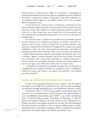 116
comunicação & educação • Ano XVIII • número 1 • jan/jun 2013
Posteriormente, os roteiros foram criados. E na sequência, a decupagem de
produção para definição das locações, figurino, maquiagem, atuação, assistência
de direção e assistência de câmera. As gravações foram todas realizadas com
uma pequena câmera digital em um sábado, durante todo o dia, nas depen-
dências da própria escola.
O mais interessante a observar foram as referências à telenovela que está-
vamos estudando naquele momento4
, em vários aspectos das narrativas constru-
ídas pelas crianças. Elas redigiram as redações justamente quando a telenovela
estava no ar. Cabe destacar que estas menções não eram reproduções, mas
sim recriações que nos permitem compreender como ocorrem os processos de
ressignificação.
Na webnovela sobre o cotidiano de portadores de necessidades especiais
há uma narrativa de um cadeirante que supera a sua doença a partir do mo-
mento em que sua mãe o visita no hospital. Isto nos permite perceber como
funciona a ressignificação da telenovela no imaginário das crianças com as quais
trabalhamos, sendo vista como uma narrativa de superação, o que difere da
telenovela veiculada. Outra webnovela sobre o amor romântico fez referências
à cidade de Paris, justamente quando os personagens da telenovela Viver a vida
– Luciana e Miguel – estavam passando a lua de mel nesta cidade. E em uma
outra webnovela, sobre o amor entre namorados, as crianças roteirizaram o
final da história com um grande casamento, fazendo uma citação explícita ao
fato de que “quase toda” telenovela termina com esse tipo de cena.
A realização das webnovelas nos permitiu entender não só as questões de
ressignificação do conteúdo da teleficção no imaginário, como a competência
cultural da criança com relação a este gênero em particular e sua tradução
na cultura brasileira.
SOBRE AS ETAPAS DE PRODUÇÃO DOS VÍDEOS
O vídeo é uma linguagem híbrida em texto, imagem e som. Seu aspecto
articulado em três códigos o torna particular, e este aspecto confere à pedagogia
do audiovisual um lugar privilegiado para o desenvolvimento cognitivo e criativo.
Atualmente o vídeo e a TV atravessam grandes transformações para uma
nova fase no seu desenvolvimento material. Estamos hoje experienciando as
novas possibilidades desencadeadas pela WebTV, o que muda radicalmente
tanto os modos de difusão quanto de produção de linguagens. A velha TV
possuía uma trajetória histórica com início a partir do uso e aplicação de tec-
nologias mecânicas; um segundo momento foi marcado pelo desenvolvimento
do sistema eletrônico/analógico e, hoje, os sistemas digitais passam a mudar
significativamente as estruturas de produção, difusão e recepção das mensagens
audiovisuais. Os sistemas digitais são definidos por Barker5
como:
4. Viver a vida – Rede
Globo, 2010.
 