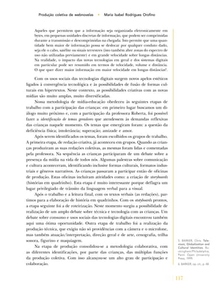 117
Produção coletiva de webnovelas • Maria Isabel Rodrigues Orofino
Aqueles que permitem que a informação seja organizada eletronicamente em
bytes, em pequenas unidades discretas de informação, que podem ser comprimidas
durante a transmissão e descomprimidas na chegada. Isto permite que uma quan-
tidade bem maior de informação possa se deslocar por qualquer conduto dado,
seja ele o cabo, satélite ou sinais terrestres (isto também abre zonas do espectro de
uso não utilizadas previamente) e em grande velocidade sobre longas distâncias.
Na realidade, o impacto das novas tecnologias em geral e dos sistemas digitais
em particular pode ser resumido em termos de velocidade, volume e distância.
O que quer dizer maior informação em maior velocidade em longas distâncias6
.
Com os usos sociais das tecnologias digitais surgem novos apelos estéticos
ligados à convergência tecnológica e às possibilidades de fusão de formas cul-
turais em hipertextos. Neste contexto, as possibilidades criativas com as novas
mídias são muito amplas, muito diversificadas.
Nossa metodologia de mídia-educação obedeceu às seguintes etapas de
trabalho com a participação das crianças: em primeiro lugar buscamos um di-
álogo muito próximo e, com a participação da professora Roberta, foi possível
fazer a identificação de temas geradores que atendessem às demandas reflexivas
das crianças naquele momento. Os temas que emergiram foram: a questão da
deficiência física; intolerância; superação; amizade e amor.
Após serem identificados os temas, foram escolhidos os grupos de trabalho.
A primeira etapa, de redação criativa, já aconteceu em grupos. Quando as crian-
ças produziram as suas redações coletivas, as mesmas foram lidas e comentadas
pela professora. Na sequência as crianças participaram de um debate sobre a
presença da mídia na vida de todos nós. Algumas palestras sobre comunicação
e cultura aconteceram, identificando inclusive formas culturais, formatos indus-
triais e gêneros narrativos. As crianças passaram a participar então de oficinas
de produção. Estas oficinas incluíram atividades como: a criação de storyboards
(histórias em quadrinho). Esta etapa é muito interessante porque deflagra um
lugar privilegiado de trânsito da linguagem verbal para a visual.
Após o trabalho e a leitura final, com os textos verbais (as redações), par-
timos para a elaboração de história em quadrinhos. Com os stotyboards prontos,
a etapa seguinte foi a de roteirização. Neste momento surgiu a possibilidade de
realização de um amplo debate sobre técnica e tecnologia com as crianças. Um
debate sobre consumo e usos sociais das tecnologias digitais encontrou também
aqui uma ótima oportunidade. Outra etapa de trabalho foi a realização da
produção técnica, que exigiu não só providências com a câmera e o microfone,
mas também atuação/interpretação, direção geral e de arte, cenografia, trilha
sonora, figurino e maquiagem.
Na etapa de produção consolidou-se a metodologia colaborativa, com
as diferentes identificações, por parte das crianças, das múltiplas funções
da produção coletiva. Com isso alcançou-se um alto grau de participação e
colaboração.
5. BARKER, Chris. Tele-
vison, Globalization and
Cultural Identities. Bu-
ckingham/Philadelphia,
Penn: Open University
Press, 1999.
6. BARKER, op. cit., p. 48.
 