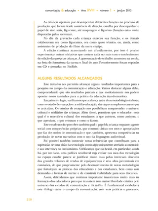 118
comunicação & educação • Ano XVIII • número 1 • jan/jun 2013
As crianças optaram por desempenhar diferentes funções no processo de
produção, que foram desde assistência de direção, escolha por desempenhar o
papel de ator, atriz, figurante, até maquiagem e figurino (funções estas muito
disputadas pelas meninas).
No dia da gravação cada criança exerceu sua função, e os demais
colaboravam ora como figurantes, ora como apoio técnico, ou, ainda, como
assistentes de produção do filme da outra equipe.
A edição continua acarretando um afunilamento, por isso é preciso
experimentar outras iniciativas que contem cada vez mais com o conhecimento
de edição das próprias crianças. A apresentação do trabalho aconteceu na escola,
na festa de formatura da turma e final de ano. Posteriormente foram copiadas
em CD e postadas no YouTube.
ALGUNS RESULTADOS ALCANÇADOS
Este trabalho nos permitiu alcançar alguns resultados importantes para a
pesquisa no campo da comunicação e educação. Vamos destacar alguns deles,
compreendendo que são resultados parciais e que modestamente nos podem
apontar novos caminhos para a prática da educação transformadora.
Em primeiro lugar, verificamos que a aliança entre duas metodologias valiosas,
como o estudo de recepção e a mídia-educação, são etapas complementares e que
se articulam. Os estudos de recepção nos possibilitam compreender o universo
cultural e midiático das crianças. Além dissso, permitem que o educador note
qual é o repertório cultural dos estudantes: a que assistem, como assistem, o
que apreciam, o que recusam e como o fazem.
Este estudo nos fez perceber também qual o papel da criança enquanto agente
social com competências próprias, que constrói táticas nos usos e apropriações
que faz dos meios de comunicação e que, também, apresenta competências na
produção de novas narrativas com o uso da linguagem audiovisual.
Foi possível também construir novas referências que contribuam para a
superação de uma visão da tecnologia como algo unicamente atrelado ao mercado
e aos interesses do consumismo. Verificamos que no Brasil, em particular, ainda
há, por um lado, uma política neoliberal cuja ênfase nos usos das tecnologias
no espaço escolar parece se justificar muito mais pelos interesses obscuros
dos grandes volumes de vendas de equipamentos e seus altos percentuais em
comissões, do que propriamente pelo desenvolvimento de novas metodologias
que fortaleçam as práticas dos educadores e dos estudantes, bem como suas
demandas e formas de narrar e de construir visibilidade para seus discursos.
Assim, defendemos que continua importante investirmos muito mais na
formação dos educadores para que transitem com maior liberdade criativa pelo
universo dos estudos de comunicação e da mídia. É fundamental estabelecer
este diálogo entre o campo da comunicação, com suas práticas e processos,
 
