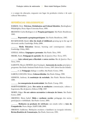119
Produção coletiva de webnovelas • Maria Isabel Rodrigues Orofino
e o campo da educação, enquanto um lugar da produção criativa e de ação
cultural libertadora.
REFERÊNCIAS BIBLIOGRÁFICAS
BARKER, Chris. Televison, Globalization and Cultural Identities. Buckingham/
Philadelphia, Penn: Open University Press, 1999.
BRANDÃO, Carlos Rodrigues et al. Pesquisa participante. São Paulo: Brasiliense,
1983.
_______. Repensando a pesquisa-participante. São Paulo: Brasiliense, 1985.
BUCKINGHAM, David. After the death of childhood: growing up in the age of
electronic media. Cambridge: Polity, 2000.
_______. Media Education: literacy, learning and contemporary culture.
Cambridge: Polity, 2003.
CITELLI, Adilson. Linguagem e persuasão. São Paulo: Ática, 1993.
FREIRE, Paulo. Pedagogia do oprimido. Rio de Janeiro: Paz e Terra, 1975.
_______. Ação cultural para a liberdade e outros escritos. Rio de Janeiro: Paz e
Terra, 1976.
GADOTTI, Moacir; ROMÃO, José Eustáquio. Autonomia da escola: princípios e
propostas. São Paulo: Instituto Paulo Freire/Cortez, 1997 (Série Escola Cidadã).
_______ et. al. Pedagogia: diálogo e conflito. São Paulo: Cortez, 1985.
GARCÍA CANCLINI, Néstor. Culturas híbridas. São Paulo: Edusp, 1998.
GIDDENS, Anthony. A constituição da sociedade. São Paulo: Martins Fontes,
1989.
_______. As consequências da modernidade. São Paulo. Unesp, 1991.
MARTÍN-BARBERO, Jesús. Dos meios às mediações: comunicação, cultura e
hegemonia. Rio de Janeiro: Editora UFRJ. 1987
MORIN, Edgar. Os sete saberes necessários à educação do futuro. São Paulo:
Cortez, 2000.
OROFINO, Maria Isabel. Mídia e mediação escolar: pedagogia dos meios,
participação e visibilidade. São Paulo: Cortez, 2005.
_______. Mediações na produção de teleficção: um estudo sobre o Auto da
Compadecida. Porto Alegre: EdiPUC-RS, 2006.
OROZCO, Guillermo. Mediações escolares e familiares na recepção televisiva.
Revista Brasileira de Comunicação, São Paulo, Intercom, 1991.
 
