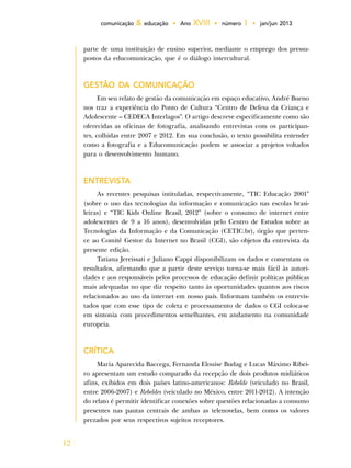 12
comunicação & educação • Ano XVIII • número 1 • jan/jun 2013
parte de uma instituição de ensino superior, mediante o emprego dos pressu-
postos da educomunicação, que é o diálogo intercultural.
GESTÃO DA COMUNICAÇÃO
Em seu relato de gestão da comunicação em espaço educativo, André Bueno
nos traz a experiência do Ponto de Cultura “Centro de Defesa da Criança e
Adolescente – CEDECA Interlagos”. O artigo descreve especificamente como são
oferecidas as oficinas de fotografia, analisando entrevistas com os participan-
tes, colhidas entre 2007 e 2012. Em sua conclusão, o texto possibilita entender
como a fotografia e a Educomunicação podem se associar a projetos voltados
para o desenvolvimento humano.
ENTREVISTA
As recentes pesquisas intituladas, respectivamente, “TIC Educação 2001”
(sobre o uso das tecnologias da informação e comunicação nas escolas brasi-
leiras) e “TIC Kids Online Brasil, 2012” (sobre o consumo de internet entre
adolescentes de 9 a 16 anos), desenvolvidas pelo Centro de Estudos sobre as
Tecnologias da Informação e da Comunicação (CETIC.br), órgão que perten-
ce ao Comitê Gestor da Internet no Brasil (CGI), são objetos da entrevista da
presente edição.
Tatiana Jereissati e Juliano Cappi disponibilizam os dados e comentam os
resultados, afirmando que a partir deste serviço torna-se mais fácil às autori-
dades e aos responsáveis pelos processos de educação definir políticas públicas
mais adequadas no que diz respeito tanto às oportunidades quantos aos riscos
relacionados ao uso da internet em nosso país. Informam também os entrevis-
tados que com esse tipo de coleta e processamento de dados o CGI coloca-se
em sintonia com procedimentos semelhantes, em andamento na comunidade
europeia.
CRÍTICA
Maria Aparecida Baccega, Fernanda Elouise Budag e Lucas Máximo Ribei-
ro apresentam um estudo comparado da recepção de dois produtos midiáticos
afins, exibidos em dois países latino-americanos: Rebelde (veiculado no Brasil,
entre 2006-2007) e Rebeldes (veiculado no México, entre 2011-2012). A intenção
do relato é permitir identificar conexões sobre questões relacionadas a consumo
presentes nas pautas centrais de ambas as telenovelas, bem como os valores
prezados por seus respectivos sujeitos receptores.
 