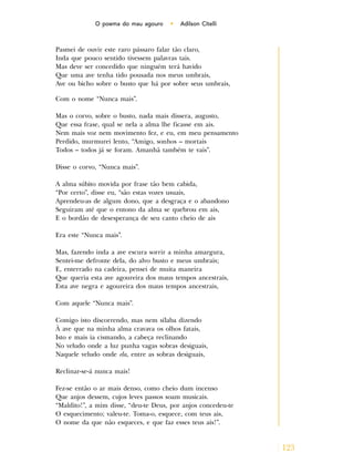 123
O poema do mau agouro • Adilson Citelli
Pasmei de ouvir este raro pássaro falar tão claro,
Inda que pouco sentido tivessem palavras tais.
Mas deve ser concedido que ninguém terá havido
Que uma ave tenha tido pousada nos meus umbrais,
Ave ou bicho sobre o busto que há por sobre seus umbrais,
Com o nome “Nunca mais”.
Mas o corvo, sobre o busto, nada mais dissera, augusto,
Que essa frase, qual se nela a alma lhe ficasse em ais.
Nem mais voz nem movimento fez, e eu, em meu pensamento
Perdido, murmurei lento, “Amigo, sonhos – mortais
Todos – todos já se foram. Amanhã também te vais”.
Disse o corvo, “Nunca mais”.
A alma súbito movida por frase tão bem cabida,
“Por certo”, disse eu, “são estas vozes usuais,
Aprendeu-as de algum dono, que a desgraça e o abandono
Seguiram até que o entono da alma se quebrou em ais,
E o bordão de desesperança de seu canto cheio de ais
Era este “Nunca mais”.
Mas, fazendo inda a ave escura sorrir a minha amargura,
Sentei-me defronte dela, do alvo busto e meus umbrais;
E, enterrado na cadeira, pensei de muita maneira
Que queria esta ave agoureira dos maus tempos ancestrais,
Esta ave negra e agoureira dos maus tempos ancestrais,
Com aquele “Nunca mais”.
Comigo isto discorrendo, mas nem sílaba dizendo
À ave que na minha alma cravava os olhos fatais,
Isto e mais ia cismando, a cabeça reclinando
No veludo onde a luz punha vagas sobras desiguais,
Naquele veludo onde ela, entre as sobras desiguais,
Reclinar-se-á nunca mais!
Fez-se então o ar mais denso, como cheio dum incenso
Que anjos dessem, cujos leves passos soam musicais.
“Maldito!”, a mim disse, “deu-te Deus, por anjos concedeu-te
O esquecimento; valeu-te. Toma-o, esquece, com teus ais,
O nome da que não esqueces, e que faz esses teus ais!”.
 