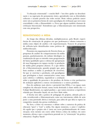 128
comunicação & educação • Ano XVIII • número 1 • jan/jun 2013
“A educação reinventada” – conclui Boff – “nos deve ajudar na descoloni-
zação e na superação do pensamento único, aprendendo com as diversidades
culturais e tirando proveito das redes sociais. Deste esforço poderão nascer
entre nós os primeiros brotos de outro paradigma de civilização que terá como
centralidade a vida, a Humanidade e a Terra que alguns também chamam de
civilização biocentrada”. Entendemos que a Educomunicação está sintonizada
com esta perspectiva.
REINVENTANDO A MÍDIA
Ao longo das últimas décadas, multiplicaram-se, pelo Brasil, experi-
ências de construção de projetos em que professores e alunos tomaram a
mídia como objeto de análise e de experimentação. Trata-se de propostas
de reflexão/ação identificadas como práticas de
mídia-educação.
Presentes em organizações do Terceiro Setor, as
propostas de análise do comportamento da mídia
passam, paulatinamente, do embate ideológico (a
condenação do que se entende como programação
de baixa qualidade) para o esforço de apropriação
de suas linguagens no espaço escolar (a produção
de mídia pelos próprios alunos). É o que defen-
de a Educomunicação, quando propõe que, para
bem analisar a mídia (a produção de terceiros),
há que se exercitar a produção, sob paradigmas
que privilegiem o fazer comunicativo como uma
ação coletiva e solidária, seguindo-se a avaliação
sobre a qualidade do processo e do produto, de forma a criar parâmetros
de avaliação aplicáveis a outras circunstâncias e a outros produtos.
Fora do ambiente mais aberto e permeável das ONGs, é no espaço mais
complexo da educação formal, numa escola destinada à classe média alta – o
Colégio Bandeirantes, na capital paulista –, que vamos encontrar a experiência
relatada por Alexandre Sayad, em seu livro Idade mídia.
A brecha tem sido a prática de pedagogia de projetos, adotada pela es-
cola, reconhecendo a Educomunicação como um instrumento válido de ação
junto a uma juventude aberta à inovação, para além do que dela se espera no
competitivo mundo das provas vestibulares.
No livro, o leitor vai encontrar o debate sobre a natureza da prática de
educação “para” e “com” a mídia. Em algum momento, o autor é explícito:
diz aquilo que o projeto não é (nem um curso profissionalizante de comu-
nicação; nem mesmo um curso sobre leitura crítica da mídia); em outro
momento, afirma o que a experiência pretende ser (a “reinvenção” da prática
educativa). Explica Sayad:
 