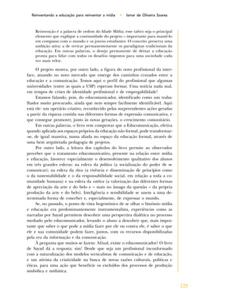 129
Reinventando a educação para reinventar a mídia • Ismar de Oliveira Soares
Reinvenção é a palavra de ordem do Idade Mídia; esse talvez seja o principal
elemento que explique a continuidade do projeto – importante para mantê-lo
em compasso com o mundo e os jovens estudantes. O conceito preserva uma
ambição ativa: a de revirar permanentemente os paradigmas tradicionais da
educação. Em outras palavras, o desejo permanente de deixar a educação
pronta para lidar com todos os desafios impostos para uma sociedade cada
vez mais veloz.
O projeto mostra, por outro lado, a figura do novo profissional da inter-
face, atuando no novo mercado que emerge dos caminhos cruzados entre a
educação e a comunicação. Temos aqui o perfil do profissional que algumas
universidades (entre as quais a USP) esperam formar. Uma notícia nada mal,
em tempos de crises de identidade profissional e de empregabilidade!
Estamos falando, pois, do educomunicador, identificado como um traba-
lhador muito procurado, ainda que nem sempre facilmente identificável. Aqui
está ele: um operário criativo, reconhecido pelas surpreendentes ações geradas
a partir da riqueza contida nas diferentes formas de expressão comunicativa, e
que consegue promover, junto às novas gerações, o crescimento comunitário.
Em outras palavras, o livro vem comprovar que a Educomunicação, efetiva
quando aplicada aos espaços próprios da educação não formal, pode transformar-
-se, de igual maneira, numa aliada no espaço da educação formal, através de
uma bem arquitetada pedagogia de projetos.
Por outro lado, a leitura dos capítulos do livro permite ao observador
perceber que o tratamento educomunicativo, presente na relação entre mídia
e educação, favorece especialmente o desenvolvimento qualitativo dos alunos
em três grandes esferas: na esfera da política (a socialização do poder de se
comunicar); na esfera da ética (a vivência e disseminação de princípios como
o da sustentabilidade e o da responsabilidade social, em relação a toda a co-
munidade humana) e na esfera da estética (a valorização das diferentes formas
de apreciação da arte e do belo e – mais no âmago da questão – da própria
produção da arte e do belo). Inteligência e sensibilidade se unem a uma de-
terminada forma de conceber e, especialmente, de expressar o mundo.
Se, no passado, o ponto de vista hegemônico de se olhar o binômio mídia
e educação era predominantemente instrumentalista, experiências como as
narradas por Sayad permitem descobrir uma perspectiva dialética no processo
mediado pelo educomunicador, levando o aluno a descobrir que, mais impor-
tante que saber o que pode a mídia fazer por ele ou contra ele, é saber o que
ele e sua comunidade podem fazer, juntos, com os recursos disponibilizadas
pela era da informação e da comunicação.
À pergunta que muitos se fazem: Afinal, existe o educomunicador? O livro
de Sayad dá a resposta: sim! Desde que seja um profissional inconformado
com a naturalização dos modelos verticalistas de comunicação e de educação,
e um ativista da criatividade na busca de novas razões culturais, políticas e
éticas, para uma ação que beneficie os excluídos dos processos de produção
simbólica e midiática.
 