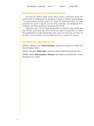 130
comunicação & educação • Ano XVIII • número 1 • jan/jun 2013
EPISTEMOLOGIA DA EDUCOMUNICAÇÃO
Os livros de Adilson Odair Citelli, Muniz Sodré e Alexandre Sayad não
podem faltar na bibliografia de disciplinas voltadas à reflexão epistemológica
e ao planejamento da ação prática no campo da Educomunicação. É o que
propomos que passe a vigorar, a partir deste momento, nas disciplinas de li-
cenciatura em Educomunicação da própria ECA/USP.
Sugerimos que os livros sejam apropriados na sequência apresentada por
esta resenha, permitindo que novas referências sejam incorporadas ao estudo
dos fundamentos da educomunicação, bem como aos exercícios em torno de
sua ética e de sua prática em suas diferentes áreas e espaços de atuação.
REFERÊNCIAS BIBLIOGRÁFICAS
CITELLI, Adilson (org.). Educomunicação: imagens do professor na mídia. São
Paulo: Paulinas, 2012.
SAYAD, Alexandre. Idade mídia. São Paulo: Editora Alef/Editora Jatobá, 2011.
SODRÉ, Muniz. Reinventando a educação: diversidade, descolonização e redes.
Petrópolis: Vozes, 2012.
 