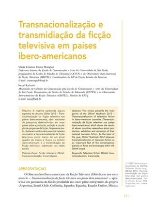131
1. LOPES, Maria Immaco-
lata Vassallo de; GÓMEZ,
Guillermo Orozco (org.).
Obitel 2012. Transna-
cionalização da ficção
televisiva nos países
ibero-americanos. Por-
to Alegre: Sulina, 2012.
Disponível em: <www.
obitel.net>.
Transnacionalização e
transmidiação da ficção
televisiva em países
ibero-americanos
Maria Cristina Palma Mungioli
Professora doutora da Escola de Comunicações e Artes da Universidade de São Paulo,
pesquisadora do Centro de Estudos de Telenovela (CETVN) e do Observatório Ibero-americano
de Ficção Televisiva (OBITEL). Coordenadora do GP de Ficção Seriada da Intercom.
E-mail: crismungioli@usp.br
Issaaf Karhawi
Mestranda em Ciências da Comunicação pela Escola de Comunicações e Artes da Universidade
de São Paulo. Pesquisadora do Centro de Estudos de Telenovela (CETVN) e do Observatório
Ibero-americano da Ficção Televisiva (OBITEL). Bolsista do CNPq.
E-mail: issaaf@usp.br
Resumo: A resenha apresenta alguns
aspectos do Anuário Obitel 2012 – Trans-
nacionalização da ficção televisiva nos
países ibero-americanos, obra resultante
de pesquisas desenvolvidas em onze
países sobre a produção, exibição e circula-
çãodeprogramasdeficção.Nopresentetex-
to, destacam-se dois dos assuntos tratados
no anuário: a transnacionalização da ficção
televisiva como marca de um atual
quadro de trocas e fluxos no âmbito
ibero-americano e a transmidiação da
ficção televisiva, sobretudo nas redes
sociais.
Palavras-chave: Ficção televisiva; Obitel;
transnacionalização; transmidiação.
Abstract: This review presents the main
points of the Obitel Yearbook 2012 –
Transnationalization of television fiction
in Ibero-American countries (Transnacio-
nalização da ficção televisiva nos países
ibero-americanos) which shows the results
of eleven countries researches about pro-
duction, exhibition and circulation of their
national television fiction. As the topic of
the year, Obitel Yearbook 2012 observes
transnationalization in television fiction as
an important fact of the contemporary
scenery of flows and exchanges within the
Obitel scope.
Keywords: Television fiction; Obitel; trans-
nationalization; transmedia.
APRESENTAÇÃO
O Observatório Ibero-americano da Ficção Televisiva (Obitel), em seu sexto
anuário – Transnacionalização da ficção televisiva nos países ibero-americanos1
–, apre-
senta um panorama da ficção produzida nos onze países integrantes do projeto
(Argentina, Brasil, Chile, Colômbia, Equador, Espanha, Estados Unidos, México,
 