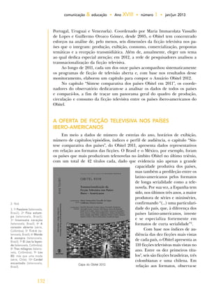 132
comunicação & educação • Ano XVIII • número 1 • jan/jun 2013
2. Ibid.
3. 1o
Passione (telenovela,
Brasil); 2o
Fina estam-
pa (telenovela, Brasil);
3o
Insensato coração
(telenovela, Brasil); 4o
A
corazón abierto (série,
Colômbia); 5o
Ti-ti-ti (te-
lenovela, Brasil); 6o
Morde
& assopra (telenovela,
Brasil); 7o
El Joe la leyen-
da (telenovela, Colômbia);
8o
Tres milagros (teleno-
vela, Colômbia); 9o
Los
80; más que uma moda
(série, Chile); 10o
Cordel
encantado (telenovela,
Brasil).
Capa do Obitel 2012.
Portugal, Uruguai e Venezuela). Coordenado por Maria Immacolata Vassallo
de Lopes e Guillermo Orozco Gómez, desde 2005, o Obitel tem concentrado
esforços na análise de, pelo menos, seis dimensões da ficção televisiva nos pa-
íses que o integram: produção, exibição, consumo, comercialização, propostas
temáticas e a recepção transmidiática. Além de, anualmente, eleger um tema
ao qual dedica especial atenção; em 2012, a rede de pesquisadores analisou a
transnacionalização da ficção televisiva.
Ao longo de 2011, cada um dos onze países acompanhou sistematicamente
os programas de ficção de televisão aberta e, com base nos resultados desse
monitoramento, elaborou um capítulo para compor o Anuário Obitel 2012.
No capítulo “Síntese comparativa dos países Obitel em 2011”, os coorde-
nadores do observatório dedicaram-se a analisar os dados de todos os países
e compará-los, a fim de traçar um panorama geral do quadro de produção,
circulação e consumo da ficção televisiva entre os países ibero-americanos do
Obitel.
A OFERTA DE FICÇÃO TELEVISIVA NOS PAÍSES
IBERO-AMERICANOS
Em meio a dados de número de estreias do ano, horários de exibição,
número de capítulos/episódios, índices e perfil de audiência, o capítulo “Sín-
tese comparativa dos países”, do Obitel 2011, apresenta dados representativos
em relação aos formatos das ficções. O Brasil e o México, por exemplo, foram
os países que mais produziram telenovelas no âmbito Obitel no último triênio,
com um total de 42 títulos cada, dado que evidencia não apenas a grande
capacidade produtiva dos países,
mas também a predileção entre os
latino-americanos pelos formatos
de longa serialidade como a tele-
novela. Por sua vez, a Espanha tem
sido, nos últimos três anos, a maior
produtora de séries e minisséries,
confirmando “(...) uma particulari-
dade do país, que, à diferença dos
países latino-americanos, investe
e se especializa fortemente em
formatos de curta serialidade”2
.
Com base nos índices de au-
diência das dez ficções mais vistas
de cada país, o Obitel apresenta as
110 ficções televisivas mais vistas no
ano. Entre os dez primeiros títu-
los3
, seis são ficções brasileiras, três
colombianas e uma chilena. Em
relação aos formatos, observa-se
 