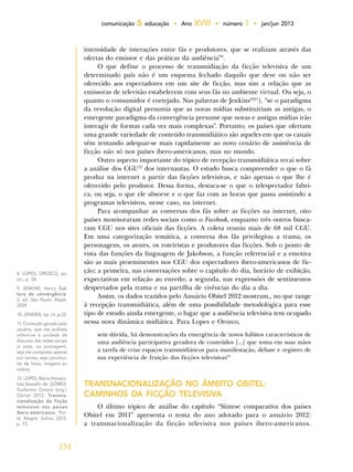 134
comunicação & educação • Ano XVIII • número 1 • jan/jun 2013
intensidade de interações entre fãs e produtores, que se realizam através das
ofertas do emissor e das práticas da audiência”8
.
O que define o processo de transmidiação da ficção televisiva de um
determinado país não é um esquema fechado daquilo que deve ou não ser
oferecido aos espectadores em um site de ficção, mas sim a relação que as
emissoras de televisão estabelecem com seus fãs no ambiente virtual. Ou seja, o
quanto o consumidor é cortejado. Nas palavras de Jenkins10|11
), “se o paradigma
da revolução digital presumia que as novas mídias substituiriam as antigas, o
emergente paradigma da convergência presume que novas e antigas mídias irão
interagir de formas cada vez mais complexas”. Portanto, os países que ofertam
uma grande variedade de conteúdo transmidiático são aqueles em que os canais
vêm tentando adequar-se mais rapidamente ao novo cenário de assistência de
ficção não só nos países ibero-americanos, mas no mundo.
Outro aspecto importante do tópico de recepção transmidiática recai sobre
a análise dos CGU12
dos internautas. O estudo busca compreender o que o fã
produz na internet a partir das ficções televisivas, e não apenas o que lhe é
oferecido pelo produtor. Dessa forma, destaca-se o que o telespectador fabri-
ca, ou seja, o que ele absorve e o que faz com as horas que passa assistindo a
programas televisivos, nesse caso, na internet.
Para acompanhar as conversas dos fãs sobre as ficções na internet, oito
países monitoraram redes sociais como o Facebook, enquanto três outros busca-
ram CGU nos sites oficiais das ficções. A coleta reuniu mais de 68 mil CGU.
Em uma categorização temática, a conversa dos fãs privilegiou a trama, os
personagens, os atores, os roteiristas e produtores das ficções. Sob o ponto de
vista das funções da linguagem de Jakobson, a função referencial e a emotiva
são as mais proeminentes nos CGU dos espectadores ibero-americanos de fic-
ção; a primeira, nas conversações sobre o capítulo do dia, horário de exibição,
expectativas em relação ao enredo; a segunda, nas expressões de sentimentos
despertados pela trama e na partilha de vivências do dia a dia.
Assim, os dados trazidos pelo Anuário Obitel 2012 mostram,, no que tange
à recepção transmidiática, além de uma possibilidade metodológica para esse
tipo de estudo ainda emergente, o lugar que a audiência televisiva tem ocupado
nessa nova dinâmica midiática. Para Lopes e Orozco,
sem dúvida, há demonstrações da emergência de novos hábitos característicos de
uma audiência participativa geradora de conteúdos [...] que toma em suas mãos
a tarefa de criar espaços transmidiáticos para manifestação, debate e registro de
sua experiência de fruição das ficções televisivas12
TRANSNACIONALIZAÇÃO NO ÂMBITO OBITEL:
CAMINHOS DA FICÇÃO TELEVISIVA
O último tópico de análise do capítulo “Síntese comparativa dos países
Obitel em 2011” apresenta o tema do ano adotado para o anuário 2012:
a transnacionalização da ficção televisiva nos países ibero-americanos.
8. LOPES; OROZCO, op.
cit., p. 58.
9. JENKINS, Henry. Cul-
tura da convergência.
2. ed. São Paulo: Aleph,
2009.
10. JENKINS, op. cit.,p.33.
11. Conteúdo gerado pelo
usuário, que nas análises
refere-se à unidade de
discurso das redes sociais
(o post, ou postagem),
seja ele composto apenas
por textos, seja constituí-
do de fotos, imagens ou
vídeos.
12. LOPES, Maria Immaco-
lata Vassallo de; GÓMEZ,
Guillermo Orozco (org.).
Obitel 2012. Transna-
cionalização da ficção
televisiva nos países
ibero-americanos. Por-
to Alegre: Sulina, 2012,
p. 73.
 