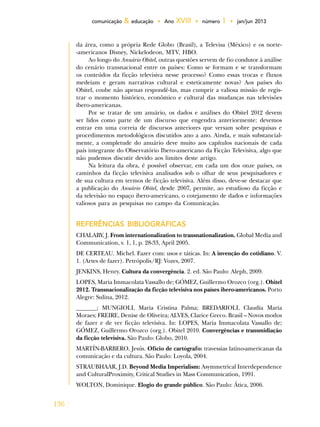136
comunicação & educação • Ano XVIII • número 1 • jan/jun 2013
da área, como a própria Rede Globo (Brasil), a Televisa (México) e os norte-
-americanos Disney, Nickelodeon, MTV, HBO.
Ao longo do Anuário Obitel, outras questões servem de fio condutor à análise
do cenário transnacional entre os países: Como se formam e se transformam
os conteúdos da ficção televisiva nesse processo? Como essas trocas e fluxos
medeiam e geram narrativas cultural e esteticamente novas? Aos países do
Obitel, coube não apenas respondê-las, mas cumprir a valiosa missão de regis-
trar o momento histórico, econômico e cultural das mudanças nas televisões
ibero-americanas.
Por se tratar de um anuário, os dados e análises do Obitel 2012 devem
ser lidos como parte de um discurso que engendra anteriormente: devemos
entrar em uma correia de discursos anteriores que versam sobre pesquisas e
procedimentos metodológicos discutidos ano a ano. Ainda, e mais substancial-
mente, a completude do anuário deve muito aos capítulos nacionais de cada
país integrante do Observatório Ibero-americano da Ficção Televisiva, algo que
não pudemos discutir devido aos limites deste artigo.
Na leitura da obra, é possível observar, em cada um dos onze países, os
caminhos da ficção televisiva analisados sob o olhar de seus pesquisadores e
de sua cultura em termos de ficção televisiva. Além disso, deve-se destacar que
a publicação do Anuário Obitel, desde 2007, permite, ao estudioso da ficção e
da televisão no espaço ibero-americano, o cotejamento de dados e informações
valiosos para as pesquisas no campo da Comunicação.
REFERÊNCIAS BIBLIOGRÁFICAS
CHALABY, J. From internationalization to transnationalization. Global Media and
Communication, v. 1, 1, p. 28-33, April 2005.
DE CERTEAU. Michel. Fazer com: usos e táticas. In: A invenção do cotidiano. V.
1. (Artes de fazer). Petrópolis/RJ: Vozes, 2007.
JENKINS, Henry. Cultura da convergência. 2. ed. São Paulo: Aleph, 2009.
LOPES, Maria Immacolata Vassallo de; GÓMEZ, Guillermo Orozco (org.). Obitel
2012. Transnacionalização da ficção televisiva nos países ibero-americanos. Porto
Alegre: Sulina, 2012.
_______; MUNGIOLI, Maria Cristina Palma; BREDARIOLI, Claudia Maria
Moraes; FREIRE, Denise de Oliveira; ALVES, Clarice Greco. Brasil – Novos modos
de fazer e de ver ficção televisiva. In: LOPES, Maria Immacolata Vassallo de;
GÓMEZ, Guillermo Orozco (org.). Obitel 2010. Convergências e transmidiação
da ficção televisiva. São Paulo: Globo, 2010.
MARTÍN-BARBERO, Jesús. Ofício de cartógrafo: travessias latino-americanas da
comunicação e da cultura. São Paulo: Loyola, 2004.
STRAUBHAAR, J.D. Beyond Media Imperialism: Asymmetrical Interdependence
and CulturalProximity, Critical Studies in Mass Communication, 1991.
WOLTON, Dominique. Elogio do grande público. São Paulo: Ática, 2006.
 