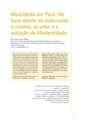 137
Meia-Noite em Paris. Na
hora aberta da meia-noite:
o cinema, as artes e a
sedução da Modernidade.
Maria Ignês Carlos Magno
Doutora em Ciências da Comunicação pela ECA/USP. Professora do mestrado em
Comunicação da Universidade Anhembi Morumbi e da Fundação Escola de Sociologia e
Política de São Paulo.
E-mail: unsigster@gmail.com
Resumo: A autora faz uma análise do filme
Meia-noite em Paris (Midnight in Paris), co-
média dramática cujo roteiro e direção foram
conduzidos por Wood Allen, em 2011, que
retoma o realismo mágico de outros filmes
e mostra em sua obra um pouco sobre uma
das épocas históricas que marcaram muitas
gerações pela força dos movimentos artísti-
cos e revolucionários: o início do século XX
em Paris. A sedução que a cidade, suas luzes
e sua modernidade exerceram e continuam
a exercer sobre intelectuais e artistas de
várias partes do mundo.
Palavras-chave: Hora aberta; cinema; anos
1920; Paris; vanguardas modernistas.
Abstract: The author analyses the movie
Midnight in Paris, a comedy written and
directed by Woody Allen in 2011, which re-
turns to the magical realism from his other
movies and shows part of historical times
that have determined many generations
with the power of artistic and revolutionary
movements: the early 20th
century in Paris.
The seduction that the city, its lights and
its modernity have exerted and continue
exerting over academicians and artists
around the world.
Keywords: Open hour; Cinema; 20’s; Paris;
Modernist vanguards.
As horas abertas são quatro: meio-dia, meia-noite,
anoitecer e amanhecer.
São as horas em que se morre, em que se piora,
em que os feitiços agem fortemente,
em que as pragas e as súplicas ganham expansões
maiores. Horas sem defesa [...]. Na ambivalência
natural, meio-noite e meio-dia prestam-se às rogativas
benéficas, mas constituem exceção.
(Luis da Câmara Cascudo).
 