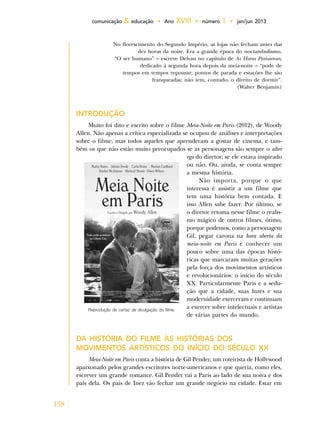 138
comunicação & educação • Ano XVIII • número 1 • jan/jun 2013
No florescimento do Segundo Império, as lojas não fecham antes das
dez horas da noite. Era a grande época do noctambulismo.
“O ser humano” – escreve Delvau no capítulo de As Horas Parisienses,
dedicado à segunda hora depois da meia-noite – “pode de
tempos em tempos repousar; pontos de parada e estações lhe são
franqueadas; não tem, contudo, o direito de dormir”.
(Walter Benjamin)
Introdução
Muito foi dito e escrito sobre o filme Meia-Noite em Paris (2012), de Woody
Allen. Não apenas a crítica especializada se ocupou de análises e interpretações
sobre o filme, mas todos aqueles que aprenderam a gostar de cinema, e tam-
bém os que não estão muito preocupados se as personagens são sempre o alter
ego do diretor; se ele estava inspirado
ou não. Ou, ainda, se conta sempre
a mesma história.
Não importa, porque o que
interessa é assistir a um filme que
tem uma história bem contada. E
isso Allen sabe fazer. Por último, se
o diretor retoma nesse filme o realis-
mo mágico de outros filmes, ótimo,
porque podemos, como a personagem
Gil, pegar carona na hora aberta da
meia-noite em Paris e conhecer um
pouco sobre uma das épocas histó-
ricas que marcaram muitas gerações
pela força dos movimentos artísticos
e revolucionários: o início do século
XX. Particularmente Paris e a sedu-
ção que a cidade, suas luzes e sua
modernidade exerceram e continuam
a exercer sobre intelectuais e artistas
de várias partes do mundo.
DA HISTÓRIA DO FILME ÀS HISTÓRIAS DOS
MOVIMENTOS ARTÍSTICOS DO INÍCIO DO SÉCULO XX
Meia-Noite em Paris conta a história de Gil Pender, um roteirista de Hollywood
apaixonado pelos grandes escritores norte-americanos e que queria, como eles,
escrever um grande romance. Gil Pender vai a Paris ao lado de sua noiva e dos
pais dela. Os pais de Inez vão fechar um grande negócio na cidade. Estar em
Reprodução de cartaz de divulgação do filme.
 