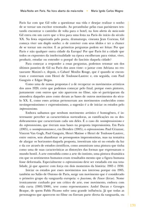 139
Meia-Noite em Paris. Na hora aberta da meia-noite • Maria Ignês Carlos Magno
Paris faz com que Gil volte a questionar sua vida e desejar realizar o sonho
de se tornar um escritor renomado. Ao perambular pelas ruas parisienses ten-
tando encontrar o caminho de volta para o hotel, na hora aberta da meia-noite
Gil entra em um carro que o leva para uma festa na Paris do início do século
XX. Na festa organizada pelo poeta, dramaturgo, cineasta Jean Cocteau, Gil
começa viver um duplo sonho: o de conviver com seus ídolos e ter a chance
de se tornar um escritor. E as primeiras perguntas podem ser feitas: Por que
Paris e não qualquer outra cidade da Europa? Por que Paris foi a cidade que
todos os expoentes da intelectualidade na época escolheram para visitar, viver,
produzir, estudar ou entender o porquê do fascínio daquela cidade?
Para começar a responder a essas perguntas, podemos retomar um dos
últimos passeios de Gil na Paris dos anos vinte: o jantar com Adriana no res-
taurante Maxim’s e, depois, o Cabaré Moulin Rouge, que é quando se encon-
tram e conversam com Henri de Toulouse-Lautrec e, em seguida, com Paul
Gauguin e Edgar Degas.
Como uma de nossas propostas é a de recuperar os movimentos artísticos
dos anos 1920, creio que podemos começar pelo final, porque esses pintores,
juntamente com outros que não aparecem no filme, não só participaram da
atmosfera daqueles anos como deram as bases de outros movimentos do sécu-
lo XX. E, como esses artistas pertenceram aos movimentos conhecidos como
neoimpressionismo e expressionismo, a sugestão é a de iniciar os estudos pelo
impressionismo.
Embora saibamos que nenhum movimento artístico é homogêneo, é in-
teressante perceber as características norteadoras, as ramificações ou os des-
dobramentos que caracterizam cada um deles. É o caso do neoimpressionismo e
do expressionismo, que tiveram suas bases na proposta impressionista. Em Paris
(1905), o neoimpressionismo e, em Dresden (1905), o expressionismo. Paul Cèzanne,
Vincent Van Gogh, Paul Gauguin, Henri Matisse e Henri de Toulouse-Lautrec,
entre outros, sem abandonar os pressupostos impressionistas, mas na tentativa
de alargar os horizontes daquela proposta, investiram não só no estudo da luz
e da cor através de estudos científicos, como assumiram uma pintura que tinha
como uma de suas características as distorções das formas que expressavam o
mundo hostil. A arte entendida como a arte do instinto, uma pintura dramática
em que os sentimentos humanos eram ressaltados mesmo que a figura humana
fosse deformada. Especialmente o expressionismo deve ser estudado em sua tota-
lidade, já que aparece com força em dois momentos da história: 1905 e 1930.
Iniciar os estudos por esses movimentos nos interessa porque em 1905,
também no Salão de Outono de Paris, surge um movimento que é considerado
o primeiro grupo da vanguarda europeia: o fauvismo, de Fauve (feras). Nome
ironicamente cunhado por um crítico de arte, esse movimento, embora com
vida curta (1905/1908), teve como representantes: André Duran e Georges
Braque, de quem Pablo Picasso sofre uma grande influência. Já que todas as
personagens que aparecem no filme ou fizeram parte direta da vanguarda, ou
 