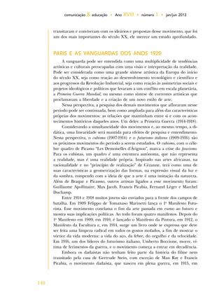 140
comunicação & educação • Ano XVIII • número 1 • jan/jun 2013
transitaram e conviveram com os ideários e propostas desse movimento, que foi
um dos mais importantes do século XX, ele merece um estudo aprofundado.
PARIS E AS VANGUARDAS DOS ANOS 1920
A vanguarda pode ser entendida como uma multiplicidade de tendências
artísticas e culturais preocupadas com uma visão e interpretação da realidade.
Pode ser considerada como uma grande síntese artística da Europa do início
do século XX, seja como reação ao desenvolvimento tecnológico e científico e
aos progressos da Revolução Industrial, seja como reação às assimetrias sociais e
projetos ideológicos e políticos que levaram a um conflito em escala planetária,
a Primeira Guerra Mundial, ou mesmo como síntese de correntes artísticas que
proclamavam a liberdade e a criação de um novo estilo de arte.
Nessa perspectiva, a pesquisa dos demais movimentos que afloraram nesse
período pode ser continuada, bem como ampliada para além das características
próprias dos movimentos: as relações que mantinham entre si e com os acon-
tecimentos históricos daqueles anos. Um deles: a Primeira Guerra (1914-1918).
Considerando a simultaneidade dos movimentos e, ao mesmo tempo, a di-
dática, uma linearidade será mantida para efeitos de pesquisa e entendimento.
Nessa perspectiva, o cubismo (1907-1914) e o futurismo italiano (1909-1916) são
os próximos movimentos do período a serem estudados. O cubismo, com o céle-
bre quadro de Picasso “Les Demoiselles d'Ávignon”, marca a crise do fauvismo.
Para os cubistas, um quadro é uma estrutura autônoma, que não representa
a realidade, mas é uma realidade própria. Inspirado nas artes africanas, na
racionalidade e no “princípio de realização” de Cèzanne, terá como uma de
suas características a geometrização das formas, na expressão visual da luz e
da sombra, rompendo com a ideia de que a arte é uma imitação da natureza.
Além de Braque e Picassso, outros artistas ligados a esse movimento foram:
Guillaume Apollinaire, Max Jacob, Francis Picabia, Fernand Lèger e Marchel
Duchamp.
Entre 1914 e 1918 muitos jovens são enviados para a frente dos campos de
batalha. Em 1909 Felippo de Tomanaso Marinetti lança o 1o
Manifesto Futu-
rista. Esse movimento conclama o fim da arte passada em rumo ao futuro e
mostra suas implicações políticas. Ao todo foram quatro manifestos. Depois do
1o
Manifesto em 1909, em 1910, é lançado o Manifesto da Pintura, em 1912, o
Manifesto da Escultura e, em 1914, surge um livro onde se expressa que deve
ser feita uma limpeza radical em todos os gostos mofados, a fim de mostrar o
vórtice da vida moderna: a vida do aço, da febre, do orgulho e da velocidade.
Em 1916, um dos líderes do futurismo italiano, Umberto Boccione, morre, ví-
tima de ferimentos da guerra, e o movimento começa a entrar em decadência.
Embora os dadaístas não tenham feito parte da história do filme nem
transitado pela casa de Gertrude Stein, com exceção de Man Ray e Francis
Picabia, o movimento dadaísta, que nasceu em plena guerra, em 1915, em
 