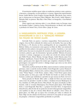142
comunicação & educação • Ano XVIII • número 1 • jan/jun 2013
O movimento mobiliza quase todas as tendências artísticas como a pintura,
a literatura, a fotografia, as artes gráficas e o cinema. Alguns dos representantes
foram: André Breton, Louis Aragon, Georges Bataille, Max Jacob, entre outros,
que se destacaram na literatura; René Magritte, Max Ernest, André Masson e
Salvador Dalí, na pintura. Man Ray e Dora Maar, na fotografia, e Luís Buñuel,
no cinema.
Outro aspecto que interessa saber é a sua difusão tanto na Europa como
nos Estados Unidos e América Latina. Particularmente no Brasil, vale estudar
a produção de Ismael Nery, Cícero Dias e Jorge de Lima.
A VANGUARDISTA GERTRUDE STEIN, A LIVRARIA
SHAKESPEARE & CIA E A “GERAÇÃO PERDIDA”
NA FICÇÃO DE WOOD ALLEN
Gertrude Stein era poeta e escritora vanguardista. Norte-americana de
origem, vivia em Paris cuidando do valioso acervo da família. Sua casa na Rue
de Fleurus, n. 27, descrita no livro autobiográfico de sua companheira Alice
Bebette Toklas, era exatamente como aparece no filme de Allen: um minúsculo
pavilhão de dois andares com quatro pecinhas, cozinha e banheiro, e um vasto
ateliê anexo. Sua casa era um ponto de encontro de toda uma geração de poetas,
escritores, pintores, que ela denominou “geração perdida”. Mentora de jovens
escritores e artistas, congregava ao seu redor um círculo de artistas formado
por Pablo Picasso, Henri Matisse, Georges Braque, André Darain, Juan Gris,
Guillame Apollinaire, Francis Picabia, Ezra Pound, Ernest Hemingway, James
Joyce, apenas para citar alguns dos nomes que compõem a história do filme e
personagens com quem Gil convive e dialoga sempre que entra na hora aberta
da meia-noite em Paris.
Além deles, na Paris da ficção de Allen, outros escritores e artistas marcaram
presença, como o casal de escritores Zelda e Scott Fitzgerald, o poeta Thomas S.
Eliot, Josephine Baker, a famosa atriz, cantora e dançarina americana conhecida
como “Vênus Negra”, e Cole Porter, músico. Aliás, é Cole Porter quem estava
tocando piano na festa para onde Gil Pender foi levado no início do filme.
Cantava a música que simbolizou o período em que morou em Paris: Let’s do it.
Nessa jornada de Woody Allen sobre a cidade de Paris nos anos loucos,
outro ícone do período é trazido no filme: a lendária Livraria Shakespeare &
Cia, fundada em 1919 pela livreira Silvia Beach. Na época localizada na Rive
Gauche, onde se reuniam Hamingway, Ezra Pound, James Joyce, Ford Madox
Ford, o casal Fitzgerald, Man Ray e a própria Gertrude Stein. A importância
dessa livraria, além do fato de ser ponto de encontro dessa geração vanguardista,
está também no fato de a livreira Silvia Beach ter editado o livro Ulisses, de
James Joyce, em 1922, que na época fora recusado por todos os editores de
Paris. Hoje um dos clássicos da literatura universal. E essa pode ser outra parte
da pesquisa: a literatura vanguardista produzida no período.
 