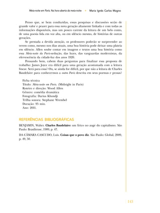 143
Meia-Noite em Paris. Na hora aberta da meia-noite • Maria Ignês Carlos Magno
Penso que, se bem conduzidas, essas pesquisas e discussões serão de
grande valor e prazer para essa nova geração altamente linkada e com todas as
informações disponíveis, mas um pouco carente da leitura de um belo conto,
de uma poesia lida em voz alta, ou em silêncio mesmo, de histórias de outras
gerações.
Se prestada a devida atenção, os professores poderão se surpreender ao
verem como, mesmo nos dias atuais, uma boa história pode deixar uma plateia
em silêncio. Allen soube contar em imagens e textos uma boa história como
essa Meia-noite da Paris-sedução, das luzes, das vanguardas modernistas, da
efervescência da cidade-luz dos anos 1920.
Pensando bem, cabem duas perguntas para finalizar essa proposta de
trabalho: James Joyce era difícil para uma geração acostumada com a leitura
linear. Será para essa? Ou, se ainda for difícil, por que não a leitura de Charles
Baudelaire para conhecermos a outra Paris descrita em seus poemas e prosas?
Ficha técnica
Título: Meia-noite em Paris. (Midnight in Paris)
Roteiro e direção: Wood Allen
Gênero: comédia dramática
Fotografia: Darius Khondji
Trilha sonora: Stephane Wrembel
Duração: 95 min.
Ano: 2011.
REFERÊNCIAS BIBLIOGRÁFICAS
BENJAMIN, Walter. Charles Baudelaire: um lírico no auge do capitalismo. São
Paulo: Brasiliense, 1989, p. 47.
DA CÂMARA CASCUDO, Luis. Coisas que o povo diz. São Paulo: Global, 2009,
p. 49, 50.
Meia-noite em Paris. Na hora aberta da meia-noite
 
