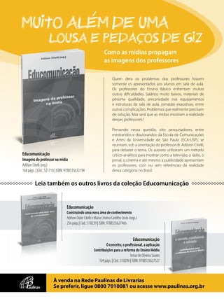 Educomunicação
Imagens do professor na mídia
Adilson Citelli (org.)
168 págs. | Cód.: 521710 | ISBN: 9788535632194
Como as mídias propagam
as imagens dos professores
Educomunicação
Construindo uma nova área de conhecimento
Adilson Odair Citelli e Maria Cristina Castilho Costa (orgs.)
256 págs.| Cód.: 518239 | ISBN: 9788535627466
Educomunicação
O conceito, o profissional, a aplicação
Contribuições para a reforma do Ensino Médio
Ismar de Oliveira Soares
104 págs. | Cód.: 518298 | ISBN: 9788535627527
Muito alEm de uma
lousa e pedacos de giz
À venda na Rede Paulinas de Livrarias
Se preferir, ligue 0800 7010081 ou acesse www.paulinas.org.br
Leia também os outros livros da coleção Educomunicação
Quem dera os problemas dos professores fossem
somente os apresentados aos alunos em sala de aula.
Os professores do Ensino Básico enfrentam muitas
outras dificuldades. Salários muito baixos, materiais de
péssima qualidade, precariedade nos equipamentos
e estruturas da sala de aula, jornadas exaustivas, entre
outras complicações. Problemas que realmente precisam
de solução. Mas será que as mídias mostram a realidade
desses professores?
Pensando nessa questão, oito pesquisadores, entre
mestrandos e doutorandos da Escola de Comunicações
e Artes da Universidade de São Paulo (ECA-USP), se
reuniram, sob a orientação do professor dr. Adilson Citelli,
para debater o tema. Os autores utilizaram um método
crítico-analítico para mostrar como a televisão, o rádio, o
jornal, o cinema e até mesmo a publicidade apresentam
os professores, com ou sem referências da realidade
dessa categoria no Brasil.
 