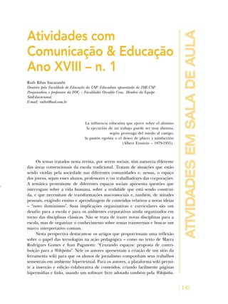 145
atividadesemsaladeaula
Atividades com
Comunicação & Educação
Ano XVIII – n. 1
Ruth Ribas Itacarambi
Doutora pela Faculdade de Educação da USP. Educadora aposentada do IME-USP.
Pesquisadora e professora da FOC – Faculdades Osvaldo Cruz. Membro da Equipe
SiteEducacional.
E-mail: ruthri@uol.com.br
La influencia educativa que ejerce sobre el alumno
la ejecución de un trabajo puede ser muy distinta,
según provenga del miedo al castigo,
la pasión egoísta o el deseo de placer y satisfacción
(Albert Einstein – 1879-1955).
Os temas tratados nesta revista, por serem sociais, têm natureza diferente
das áreas convencionais da escola tradicional. Tratam de situações que estão
sendo vividas pela sociedade nas diferentes comunidades e, nessas, o espaço
dos jovens, sejam esses alunos, professores e/ou trabalhadores das corporações.
A temática proveniente de diferentes espaços sociais apresenta questões que
interrogam sobre a vida humana, sobre a realidade que está sendo construí-
da, e que necessitam de transformações macrossociais e, também, de atitudes
pessoais, exigindo ensino e aprendizagem de conteúdos relativos a novas ideias
– “novo iluminismo”. Suas implicações organizativas e curriculares são um
desafio para a escola e para os ambientes corporativos ainda organizados em
torno das disciplinas clássicas. Não se trata de trazer novas disciplinas para a
escola, mas de organizar o conhecimento sobre temas transversais e buscar um
marco interpretativo comum.
Nesta perspectiva destacam-se os artigos que proporcionam uma reflexão
sobre o papel das tecnologias na ação pedagógica – como no texto de Mayra
Rodrigues Gomes e Ivan Paganotti: “Cruzando espaços: proposta de contri-
buição para a Wikipédia”. Nele os autores apresentam a criação de um sítio da
ferramenta wiki para que os alunos de jornalismo componham seus trabalhos
semestrais em ambiente hipertextual. Para os autores, a plataforma wiki permi-
te a inserção e edição colaborativa de conteúdos, criando facilmente páginas
hipermídias e links, usando um software livre adotado também pela Wikipédia.
 