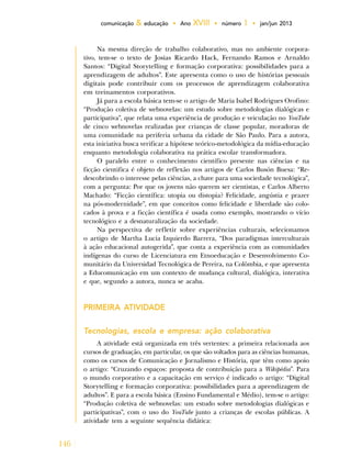146
comunicação & educação • Ano XVIII • número 1 • jan/jun 2013
Na mesma direção de trabalho colaborativo, mas no ambiente corpora-
tivo, tem-se o texto de Josias Ricardo Hack, Fernando Ramos e Arnaldo
Santos: “Digital Storytelling e formação corporativa: possibilidades para a
aprendizagem de adultos”. Este apresenta como o uso de histórias pessoais
digitais pode contribuir com os processos de aprendizagem colaborativa
em treinamentos corporativos.
Já para a escola básica tem-se o artigo de Maria Isabel Rodrigues Orofino:
“Produção coletiva de webnovelas: um estudo sobre metodologias dialógicas e
participativa”, que relata uma experiência de produção e veiculação no YouTube
de cinco webnovelas realizadas por crianças de classe popular, moradoras de
uma comunidade na periferia urbana da cidade de São Paulo. Para a autora,
esta iniciativa busca verificar a hipótese teórico-metodológica da mídia-educação
enquanto metodologia colaborativa na prática escolar transformadora.
O paralelo entre o conhecimento científico presente nas ciências e na
ficção cientifica é objeto de reflexão nos artigos de Carlos Busón Buesa: “Re-
descobrindo o interesse pelas ciências, a chave para uma sociedade tecnológica”,
com a pergunta: Por que os jovens não querem ser cientistas, e Carlos Alberto
Machado: “Ficção científica: utopia ou distopia? Felicidade, angústia e prazer
na pós-modernidade”, em que conceitos como felicidade e liberdade são colo-
cados à prova e a ficção científica é usada como exemplo, mostrando o vício
tecnológico e a desnaturalização da sociedade.
Na perspectiva de refletir sobre experiências culturais, selecionamos
o artigo de Martha Lucia Izquierdo Barrera, “Dos paradigmas interculturais
à ação educacional autogerida”, que conta a experiência com as comunidades
indígenas do curso de Licenciatura em Etnoeducação e Desenvolvimento Co-
munitário da Universidad Tecnológica de Pereira, na Colômbia, e que apresenta
a Educomunicação em um contexto de mudança cultural, dialógica, interativa
e que, segundo a autora, nunca se acaba.
PRIMEIRA ATIVIDADE
Tecnologias, escola e empresa: ação colaborativa
A atividade está organizada em três vertentes: a primeira relacionada aos
cursos de graduação, em particular, os que são voltados para as ciências humanas,
como os cursos de Comunicação e Jornalismo e História, que têm como apoio
o artigo: “Cruzando espaços: proposta de contribuição para a Wikipédia”. Para
o mundo corporativo e a capacitação em serviço é indicado o artigo: “Digital
Storytelling e formação corporativa: possibilidades para a aprendizagem de
adultos”. E para a escola básica (Ensino Fundamental e Médio), tem-se o artigo:
“Produção coletiva de webnovelas: um estudo sobre metodologias dialógicas e
participativas”, com o uso do YouTube junto a crianças de escolas públicas. A
atividade tem a seguinte sequência didática:
 