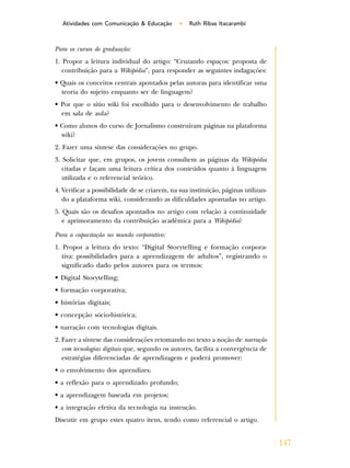 147
Atividades com Comunicação & Educação • Ruth Ribas Itacarambi
Para os cursos de graduação:
1. Propor a leitura individual do artigo: “Cruzando espaços: proposta de
contribuição para a Wikipédia”, para responder as seguintes indagações:
• Quais os conceitos centrais apontados pelas autoras para identificar uma
teoria do sujeito enquanto ser de linguagem?
• Por que o sítio wiki foi escolhido para o desenvolvimento de trabalho
em sala de aula?
• Como alunos do curso de Jornalismo construíram páginas na plataforma
wiki?
2. Fazer uma síntese das considerações no grupo.
3. Solicitar que, em grupos, os jovens consultem as páginas da Wikipédia
citadas e façam uma leitura crítica dos conteúdos quanto à linguagem
utilizada e o referencial teórico.
4. Verificar a possibilidade de se criarem, na sua instituição, páginas utilizan-
do a plataforma wiki, considerando as dificuldades apontadas no artigo.
5. Quais são os desafios apontados no artigo com relação à continuidade
e aprimoramento da contribuição acadêmica para a Wikipédia?
Para a capacitação no mundo corporativo:
1. Propor a leitura do texto: “Digital Storytelling e formação corpora-
tiva: possibilidades para a aprendizagem de adultos”, registrando o
significado dado pelos autores para os termos:
• Digital Storytelling;
• formação corporativa;
• histórias digitais;
• concepção sócio-histórica;
• narração com tecnologias digitais.
2. Fazer a síntese das considerações retomando no texto a noção de narração
com tecnologias digitais que, segundo os autores, facilita a convergência de
estratégias diferenciadas de aprendizagem e poderá promover:
• o envolvimento dos aprendizes;
• a reflexão para o aprendizado profundo;
• a aprendizagem baseada em projetos;
• a integração efetiva da tecnologia na instrução.
Discutir em grupo estes quatro itens, tendo como referencial o artigo.
 
