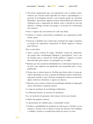 148
comunicação & educação • Ano XVIII • número 1 • jan/jun 2013
3. Os autores argumentam que, nas experiências com os adultos, desen-
volveu-se um conceito muito específico de ensino e aprendizagem – o
processo de investigação mental e não recepção passiva de conteúdos
difundidos. Apresentam algumas técnicas desenvolvidas por diferentes
civilizações para a capacitação de adultos, como o método do caso dos
chineses, o diálogo socrático dos gregos e as técnicas de confrontação
dos romanos.
• fazer o registro das características de cada uma delas;
• verificar se existem características semelhantes nas capacitações profis-
sionais atuais.
4. Encerrar a atividade com a leitura das conclusões do artigo e pesquisar
as técnicas de capacitação corporativas no Brasil. Sugere-se começar
pela Telecom.
Para a escola básica:
1. Fazer a leitura coletiva do artigo: “Produção coletiva de webnovelas:
um estudo sobre metodologias dialógicas e participativas”, com o uso
do YouTube, junto a crianças de escolas públicas, e registrar os termos
desconhecidos pelos alunos, em português ou em inglês.
• Solicitar que eles consultem individualmente os dicionários impressos ou
da web e que registrem um significado mais apropriado para o texto,
justificando.
2. Propor que os alunos façam no YouTube uma leitura sobre os temas ge-
radores apontados no texto: a questão da deficiência física; intolerância;
superação; amizade e amor. (Atenção: acompanhar a leitura ou selecionar
alguns endereços eletrônicos e sugerir aos alunos.)
3. Retomar com os alunos a leitura da metodologia utilizada no artigo pela
autora, discutindo os seguintes pontos:
• a etapa de produção da metodologia colaborativa;
• as diferentes funções no processo de produção;
• se, no momento da gravação, cada criança exercia suas funções;
• edição das próprias crianças;
• a apresentação do trabalho para a comunidade escolar.
4. Verificar a possibilidade de produção de vídeos para o YouTube, na ins-
tituição, e levantar com os alunos os temas de interesse. Para subsidiar
o trabalho, retomar as considerações finais da autora no texto.
 