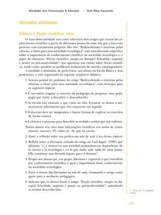 149
Atividades com Comunicação & Educação • Ruth Ribas Itacarambi
SEGUNDA ATIVIDADE
Ciência e ficção científica: ética
O tema desta atividade tem como referencia dois artigos que tratam do co-
nhecimento científico a partir de diferentes pontos de vista, em que a ética esta
presente com tratamentos próprios. São eles: “Redescobrindo o interesse pelas
ciências, a chave para uma sociedade tecnológica”, com uma discussão específica
sobre a importância do conhecimento científico na sociedade tecnológica e o
papel da educação; “Ficção científica: utopia ou distopia? Felicidade, angústia
e prazer na pós-modernidade”, que apresenta um estudo sobre ficção científi-
ca, tendo como paralelo os problemas existenciais do mundo contemporâneo.
A atividade é destinada, de preferência, aos alunos da Escola Básica e seus
professores, e está organizada na seguinte sequência didática:
1. Leitura pessoal do professor do artigo “Redescobrindo o interesse pelas
ciências, a chave para uma sociedade tecnológica”, com destaque para
os seguintes tópicos:
• É necessário resgatar o conceito da pedagogia da pergunta, uma peda-
gogia que incite a descobrir o desconhecido.
• As escolas não ensinam o que conta na vida. Levam-se os alunos a me-
morizarem informações que eles esquecem em seguida.
• O docente deve ser imaginativo e buscar formas de explicar os conceitos
de forma criativa.
• A ciência é o processo para descobrir as verdades ocultas que nos rodeiam.
Nossos alunos têm visto mais informações científicas nos meios de comu-
nicação: internet, TV, rádio etc. do que na escola.
2. Fazer a reflexão sobre sua prática em sala de aula à luz destes tópicos.
3. Refletir sobre a afirmação retirada do artigo de Carl Sagan1
(1980) que
afirmava: “(...) vivimos en una sociedad profundamente dependiente de
la ciencia y la tecnología y en la que nadie sabe nada de estos temas.
Ello constituye una fórmula segura para el desastre”.
4. Propor aos alunos que, em grupo, discutam e registrem o que entendem
por conhecimento científico e qual a importância desse conhecimento
na sociedade tecnológica.
5. Fazer a síntese das discussões na sala de aula, retomando o artigo como
apoio para a mediação pedagógica.
6. Solicitar que os alunos leiam o artigo: “Ficção científica: utopia ou dis-
topia? Felicidade, angústia e prazer na pós-modernidade”, assinalando
os termos desconhecidos. 1. Série de TV Cosmos
(1980).
 