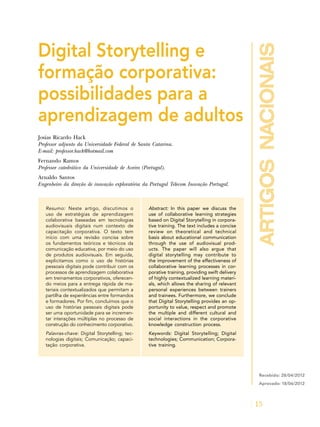 artigosnacionais
15
Digital Storytelling e
formação corporativa:
possibilidades para a
aprendizagem de adultos
Josias Ricardo Hack
Professor adjunto da Universidade Federal de Santa Catarina.
E-mail: professor.hack@hotmail.com
Fernando Ramos
Professor catedrático da Universidade de Aveiro (Portugal).
Arnaldo Santos
Engenheiro da direção de inovação exploratória da Portugal Telecom Inovação Portugal.
Resumo: Neste artigo, discutimos o
uso de estratégias de aprendizagem
colaborativa baseadas em tecnologias
audiovisuais digitais num contexto de
capacitação corporativa. O texto tem
início com uma revisão concisa sobre
os fundamentos teóricos e técnicos da
comunicação educativa, por meio do uso
de produtos audiovisuais. Em seguida,
explicitamos como o uso de histórias
pessoais digitais pode contribuir com os
processos de aprendizagem colaborativa
em treinamentos corporativos, oferecen-
do meios para a entrega rápida de ma-
teriais contextualizados que permitam a
partilha de experiências entre formandos
e formadores. Por fim, concluímos que o
uso de histórias pessoais digitais pode
ser uma oportunidade para se incremen-
tar interações múltiplas no processo de
construção do conhecimento corporativo.
Palavras-chave: Digital Storytelling; tec-
nologias digitais; Comunicação; capaci-
tação corporativa.
Abstract: In this paper we discuss the
use of collaborative learning strategies
based on Digital Storytelling in corpora-
tive training. The text includes a concise
review on theoretical and technical
basis about educational communication
through the use of audiovisual prod-
ucts. The paper will also argue that
digital storytelling may contribute to
the improvement of the effectiveness of
collaborative learning processes in cor-
porative training, providing swift delivery
of highly contextualized learning materi-
als, which allows the sharing of relevant
personal experiences between trainers
and trainees. Furthermore, we conclude
that Digital Storytelling provides an op-
portunity to value, respect and promote
the multiple and different cultural and
social interactions in the corporative
knowledge construction process.
Keywords: Digital Storytelling; Digital
technologies; Communication; Corpora-
tive training.
Recebido: 28/04/2012
Aprovado: 18/06/2012
 