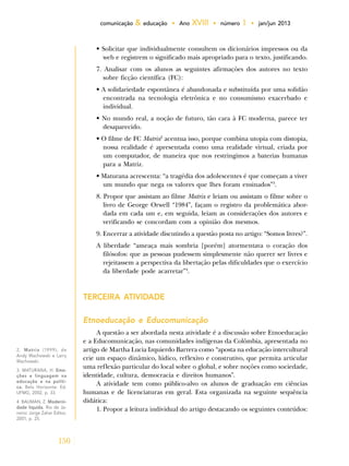 150
comunicação & educação • Ano XVIII • número 1 • jan/jun 2013
• Solicitar que individualmente consultem os dicionários impressos ou da
web e registrem o significado mais apropriado para o texto, justificando.
7. Analisar com os alunos as seguintes afirmações dos autores no texto
sobre ficção científica (FC):
• A solidariedade espontânea é abandonada e substituída por uma solidão
encontrada na tecnologia eletrônica e no consumismo exacerbado e
individual.
• No mundo real, a noção de futuro, tão cara à FC moderna, parece ter
desaparecido.
• O filme de FC Matrix2
acentua isso, porque combina utopia com distopia,
nossa realidade é apresentada como uma realidade virtual, criada por
um computador, de maneira que nos restringimos a baterias humanas
para a Matriz.
• Maturana acrescenta: “a tragédia dos adolescentes é que começam a viver
um mundo que nega os valores que lhes foram ensinados”3
.
8. Propor que assistam ao filme Matrix e leiam ou assistam o filme sobre o
livro de George Orwell “1984”, façam o registro da problemática abor-
dada em cada um e, em seguida, leiam as considerações dos autores e
verificando se concordam com a opinião dos mesmos.
9. Encerrar a atividade discutindo a questão posta no artigo: “Somos livres?”.
A liberdade “ameaça mais sombria [porém] atormentava o coração dos
filósofos: que as pessoas pudessem simplesmente não querer ser livres e
rejeitassem a perspectiva da libertação pelas dificuldades que o exercício
da liberdade pode acarretar”4
.
TERCEIRA ATIVIDADE
Etnoeducação e Educomunicação
A questão a ser abordada nesta atividade é a discussão sobre Etnoeducação
e a Educomunicação, nas comunidades indígenas da Colômbia, apresentada no
artigo de Martha Lucia Izquierdo Barrera como “aposta na educação intercultural
crie um espaço dinâmico, lúdico, reflexivo e construtivo, que permita articular
uma reflexão particular do local sobre o global, e sobre noções como sociedade,
identidade, cultura, democracia e direitos humanos”.
A atividade tem como público-alvo os alunos de graduação em ciências
humanas e de licenciaturas em geral. Esta organizada na seguinte sequência
didática:
1. Propor a leitura individual do artigo destacando os seguintes conteúdos:
2. Matrix (1999), de
Andy Wachowski e Larry
Wachowski.
3. MATURANA, H. Emo-
ções e linguagem na
educação e na políti-
ca. Belo Horizonte: Ed.
UFMG, 2002, p. 33.
4. BAUMAN, Z. Moderni-
dade líquida. Rio de Ja-
neiro: Jorge Zahar Editor,
2001, p. 25.
 