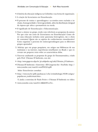 151
Atividades com Comunicação & Educação • Ruth Ribas Itacarambi
• A história da educação indígena na Colômbia e sua forma de organização.
• A criação da licenciatura em Etnoeducação.
• O processo de ensino e aprendizagem e as tensões entre exclusão e in-
clusão, homogeneidade e heterogeneidade, além da distribuição desigual
da riqueza que afeta a permanência na escola.
• O significado de Etnoeducação e Educomunicação.
2. Fazer a síntese no grupo, tendo com referência as perguntas da autora:
Por que criar um curso de Licenciatura em Etnoeducação? Como ob-
ter uma educação inclusiva neste panorama heterogêneo, tão o cheio
de contrastes? Quem são os sujeitos do conhecimento etnoeducativo?
Como organizar o processo de ensino-aprendizagem para os diferentes
grupos apontados?
3. Solicitar que em grupo pesquisem, em artigos nas bibliotecas de sua
instituição e na internet, experiências semelhantes no Brasil, e que es-
crevam um pequeno texto sobre as características delas.
4. Encerrar analisando as propostas do grupo de Etnomatemática, criado
pelo Prof. Ubiratan D’Ambrosio, nos site:
• <http:/www.ppgecm.ufpa.br/pt.wikipedia.org/wiki/Ubiratan_D’Ambrosio>.
• Ubiratan D’Ambrosio – Entrevista – III Congresso Int – YouTube. http://
www.youtube.com/watch?v=wesPNCLCopM
Sobre Etnociências consultar:
• <http://www.uva.br/pdfs/graduacao/ccbs/revistabiologia/05-08/artigos/
populacoes_tradicionais.htm>.
E ainda a entrevista de Paulo Freire e Ubiratan D’Ambrosio no vídeo:
• <www.youtube.com/watch?v=tKkkGY1co7s>.
 